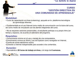 CURSO  “ GESTIÓN DIRECTIVA EN  UNA COMUNIDAD DE APRENDIZAJE”  Modalidad: Curso de capacitación en-línea (e-learning), apoyado en la  plataforma tecnológica  de aprendizaje Athenea. Fundamentado en el uso Internet como medio de comunicación con la tutora del curso, así como medio de vinculación con los demás integrantes del curso.  No se requieren sesiones presenciales, el estudiante participa a su propio ritmo (en tiempo y espacio), de acuerdo al calendario del programa. Requisitos: Conocimiento mínimo en el uso y manejo de una computadora,  Conocimiento mínimo en Word y uso de Explorer como navegador en Internet.  Cuenta de correo electrónico activa. Conexión a Internet indispensable para acceder a los contenidos. Duración: Equivalente a  50 horas de trabajo en-línea , a lo largo de  8 semanas. 