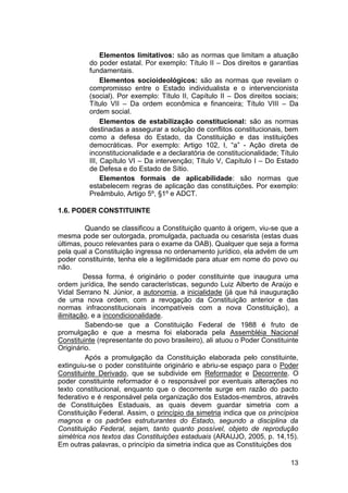 Elementos limitativos: são as normas que limitam a atuação
do poder estatal. Por exemplo: Título II – Dos direitos e garantias
fundamentais.
Elementos socioideológicos: são as normas que revelam o
compromisso entre o Estado individualista e o intervencionista
(social). Por exemplo: Título II, Capítulo II – Dos direitos sociais;
Título VII – Da ordem econômica e financeira; Título VIII – Da
ordem social.
Elementos de estabilização constitucional: são as normas
destinadas a assegurar a solução de conflitos constitucionais, bem
como a defesa do Estado, da Constituição e das instituições
democráticas. Por exemplo: Artigo 102, I, “a” - Ação direta de
inconstitucionalidade e a declaratória de constitucionalidade; Título
III, Capítulo VI – Da intervenção; Título V, Capítulo I – Do Estado
de Defesa e do Estado de Sítio.
Elementos formais de aplicabilidade: são normas que
estabelecem regras de aplicação das constituições. Por exemplo:
Preâmbulo, Artigo 5º, §1º e ADCT.
1.6. PODER CONSTITUINTE
Quando se classificou a Constituição quanto à origem, viu-se que a
mesma pode ser outorgada, promulgada, pactuada ou cesarista (estas duas
últimas, pouco relevantes para o exame da OAB). Qualquer que seja a forma
pela qual a Constituição ingressa no ordenamento jurídico, ela advém de um
poder constituinte, tenha ele a legitimidade para atuar em nome do povo ou
não.
Dessa forma, é originário o poder constituinte que inaugura uma
ordem jurídica, lhe sendo características, segundo Luiz Alberto de Araújo e
Vidal Serrano N. Júnior, a autonomia, a inicialidade (já que há inauguração
de uma nova ordem, com a revogação da Constituição anterior e das
normas infraconstitucionais incompatíveis com a nova Constituição), a
ilimitação, e a incondicionalidade.
Sabendo-se que a Constituição Federal de 1988 é fruto de
promulgação e que a mesma foi elaborada pela Assembléia Nacional
Constituinte (representante do povo brasileiro), ali atuou o Poder Constituinte
Originário.
Após a promulgação da Constituição elaborada pelo constituinte,
extinguiu-se o poder constituinte originário e abriu-se espaço para o Poder
Constituinte Derivado, que se subdivide em Reformador e Decorrente. O
poder constituinte reformador é o responsável por eventuais alterações no
texto constitucional, enquanto que o decorrente surge em razão do pacto
federativo e é responsável pela organização dos Estados-membros, através
de Constituições Estaduais, as quais devem guardar simetria com a
Constituição Federal. Assim, o princípio da simetria indica que os princípios
magnos e os padrões estruturantes do Estado, segundo a disciplina da
Constituição Federal, sejam, tanto quanto possível, objeto de reprodução
simétrica nos textos das Constituições estaduais (ARAUJO, 2005, p. 14,15).
Em outras palavras, o princípio da simetria indica que as Constituições dos
13
 