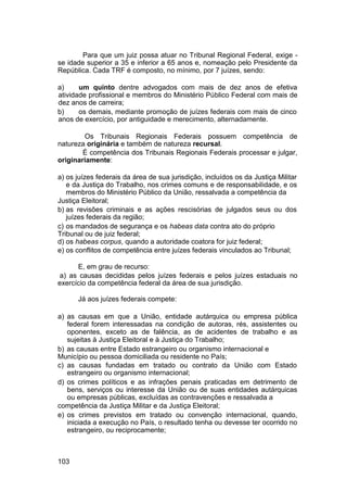 Para que um juiz possa atuar no Tribunal Regional Federal, exige -
se idade superior a 35 e inferior a 65 anos e, nomeação pelo Presidente da
República. Cada TRF é composto, no mínimo, por 7 juízes, sendo:
a) um quinto dentre advogados com mais de dez anos de efetiva
atividade profissional e membros do Ministério Público Federal com mais de
dez anos de carreira;
b) os demais, mediante promoção de juízes federais com mais de cinco
anos de exercício, por antiguidade e merecimento, alternadamente.
Os Tribunais Regionais Federais possuem competência de
natureza originária e também de natureza recursal.
É competência dos Tribunais Regionais Federais processar e julgar,
originariamente:
a) os juízes federais da área de sua jurisdição, incluídos os da Justiça Militar
e da Justiça do Trabalho, nos crimes comuns e de responsabilidade, e os
membros do Ministério Público da União, ressalvada a competência da
Justiça Eleitoral;
b) as revisões criminais e as ações rescisórias de julgados seus ou dos
juízes federais da região;
c) os mandados de segurança e os habeas data contra ato do próprio
Tribunal ou de juiz federal;
d) os habeas corpus, quando a autoridade coatora for juiz federal;
e) os conflitos de competência entre juízes federais vinculados ao Tribunal;
E, em grau de recurso:
a) as causas decididas pelos juízes federais e pelos juízes estaduais no
exercício da competência federal da área de sua jurisdição.
Já aos juízes federais compete:
a) as causas em que a União, entidade autárquica ou empresa pública
federal forem interessadas na condição de autoras, rés, assistentes ou
oponentes, exceto as de falência, as de acidentes de trabalho e as
sujeitas à Justiça Eleitoral e à Justiça do Trabalho;
b) as causas entre Estado estrangeiro ou organismo internacional e
Município ou pessoa domiciliada ou residente no País;
c) as causas fundadas em tratado ou contrato da União com Estado
estrangeiro ou organismo internacional;
d) os crimes políticos e as infrações penais praticadas em detrimento de
bens, serviços ou interesse da União ou de suas entidades autárquicas
ou empresas públicas, excluídas as contravenções e ressalvada a
competência da Justiça Militar e da Justiça Eleitoral;
e) os crimes previstos em tratado ou convenção internacional, quando,
iniciada a execução no País, o resultado tenha ou devesse ter ocorrido no
estrangeiro, ou reciprocamente;
103
 