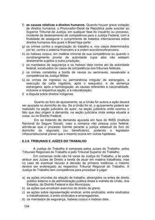 f) as causas relativas a direitos humanos. Quando houver grave violação
de direitos humanos, o Procurador-Geral da República pode suscitar ao
Superior Tribunal de Justiça, em qualquer fase do inquérito ou processo,
incidente de deslocamento de competência para a Justiça Federal, com a
finalidade de assegurar o cumprimento de tratados internacionais sobre
direitos humanos dos quais o Brasil faça parte;
g) os crimes contra a organização do trabalho e, nos casos determinados
por lei, contra o sistema financeiro e a ordem econômicofinanceira;
h) os habeas corpus, em matéria criminal de sua competência ou quando o
constrangimento provier de autoridade cujos atos não estejam
diretamente sujeitos a outra jurisdição;
i) os mandados de segurança e os habeas data contra ato de autoridade
federal, excetuados os casos de competência dos tribunais federais;
j) os crimes cometidos a bordo de navios ou aeronaves, ressalvada a
competência da Justiça Militar;
k) os crimes de ingresso ou permanência irregular de estrangeiro, a
execução de carta rogatória, após o exequátur, e de sentença
estrangeira, após a homologação, as causas referentes à nacionalidade,
inclusive a respectiva opção, e à naturalização;
l) a disputa sobre direitos indígenas.
Quanto ao foro de ajuizamento, se a União for autora a ação deverá
ser ajuizada no domicílio do réu. Se a União for ré, o ajuizamento poderá ser
realizado na seção judiciária do autor, na seção judiciária onde ocorreu o
fato que deu origem à demanda, na seção judiciária onde esteja situada a
coisa, ou no Distrito Federal.
Em se tratando de demanda ajuizada em face do INSS (Instituto
Nacional do Seguro Social), caso a comarca não possua juízo federal,
admite-se que o processo tramite perante a justiça estadual do foro do
domicílio do segurado (ou beneficiário), podendo o legislador
infraconstitucional prever que o mesmo ocorra em outras hipóteses.
6.3.8. TRIBUNAIS E JUÍZES DO TRABALHO
A Justiça do Trabalho é composta pelos Juízes do Trabalho, pelos
Tribunais Regionais do Trabalho e pelo Tribunal Superior do Trabalho.
Em comarcas onde não há varas da Justiça do Trabalho, a lei pode
atribuir aos Juízes de Direito a tarefa de atuar em matéria trabalhista, mas
no caso de eventual recurso à decisão de primeira instância, o mesmo
deverá ser endereçado ao respectivo Tribunal Regional do Trabalho. A
Justiça do Trabalho tem competência para processar e julgar:
a) as ações oriundas da relação de trabalho, abrangidos os entes de direito
público externo e da administração pública direta e indireta da União, dos
Estados, do Distrito Federal e dos Municípios;
b) as ações que envolvam exercício do direito de greve;
c) as ações sobre representação sindical, entre sindicatos, entre sindicatos
e trabalhadores, e entre sindicatos e empregadores;
d) os mandados de segurança, habeas corpus e habeas data ,
104
 
