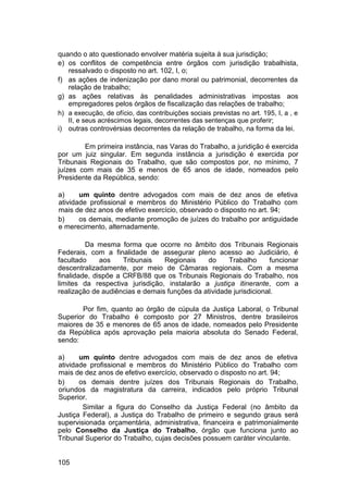 quando o ato questionado envolver matéria sujeita à sua jurisdição;
e) os conflitos de competência entre órgãos com jurisdição trabalhista,
ressalvado o disposto no art. 102, I, o;
f) as ações de indenização por dano moral ou patrimonial, decorrentes da
relação de trabalho;
g) as ações relativas às penalidades administrativas impostas aos
empregadores pelos órgãos de fiscalização das relações de trabalho;
h) a execução, de ofício, das contribuições sociais previstas no art. 195, I, a , e
II, e seus acréscimos legais, decorrentes das sentenças que proferir;
i) outras controvérsias decorrentes da relação de trabalho, na forma da lei.
Em primeira instância, nas Varas do Trabalho, a juridição é exercida
por um juiz singular. Em segunda instância a jurisdição é exercida por
Tribunais Regionais do Trabalho, que são compostos por, no mínimo, 7
juízes com mais de 35 e menos de 65 anos de idade, nomeados pelo
Presidente da República, sendo:
a) um quinto dentre advogados com mais de dez anos de efetiva
atividade profissional e membros do Ministério Público do Trabalho com
mais de dez anos de efetivo exercício, observado o disposto no art. 94;
b) os demais, mediante promoção de juízes do trabalho por antiguidade
e merecimento, alternadamente.
Da mesma forma que ocorre no âmbito dos Tribunais Regionais
Federais, com a finalidade de assegurar pleno acesso ao Judiciário, é
facultado aos Tribunais Regionais do Trabalho funcionar
descentralizadamente, por meio de Câmaras regionais. Com a mesma
finalidade, dispõe a CRFB/88 que os Tribunais Regionais do Trabalho, nos
limites da respectiva jurisdição, instalarão a justiça itinerante, com a
realização de audiências e demais funções da atividade jurisdicional.
Por fim, quanto ao órgão de cúpula da Justiça Laboral, o Tribunal
Superior do Trabalho é composto por 27 Ministros, dentre brasileiros
maiores de 35 e menores de 65 anos de idade, nomeados pelo Presidente
da República após aprovação pela maioria absoluta do Senado Federal,
sendo:
a) um quinto dentre advogados com mais de dez anos de efetiva
atividade profissional e membros do Ministério Público do Trabalho com
mais de dez anos de efetivo exercício, observado o disposto no art. 94;
b) os demais dentre juízes dos Tribunais Regionais do Trabalho,
oriundos da magistratura da carreira, indicados pelo próprio Tribunal
Superior.
Similar a figura do Conselho da Justiça Federal (no âmbito da
Justiça Federal), a Justiça do Trabalho de primeiro e segundo graus será
supervisionada orçamentária, administrativa, financeira e patrimonialmente
pelo Conselho da Justiça do Trabalho, órgão que funciona junto ao
Tribunal Superior do Trabalho, cujas decisões possuem caráter vinculante.
105
 