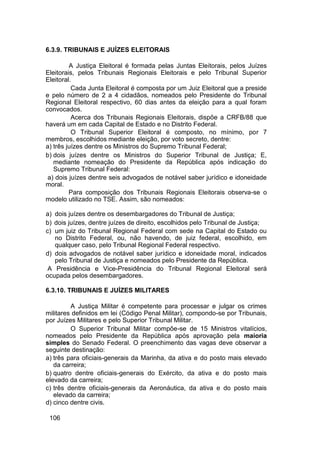 6.3.9. TRIBUNAIS E JUÍZES ELEITORAIS
A Justiça Eleitoral é formada pelas Juntas Eleitorais, pelos Juízes
Eleitorais, pelos Tribunais Regionais Eleitorais e pelo Tribunal Superior
Eleitoral.
Cada Junta Eleitoral é composta por um Juiz Eleitoral que a preside
e pelo número de 2 a 4 cidadãos, nomeados pelo Presidente do Tribunal
Regional Eleitoral respectivo, 60 dias antes da eleição para a qual foram
convocados.
Acerca dos Tribunais Regionais Eleitorais, dispõe a CRFB/88 que
haverá um em cada Capital de Estado e no Distrito Federal.
O Tribunal Superior Eleitoral é composto, no mínimo, por 7
membros, escolhidos mediante eleição, por voto secreto, dentre:
a) três juízes dentre os Ministros do Supremo Tribunal Federal;
b) dois juízes dentre os Ministros do Superior Tribunal de Justiça; E,
mediante nomeação do Presidente da República após indicação do
Supremo Tribunal Federal:
a) dois juízes dentre seis advogados de notável saber jurídico e idoneidade
moral.
Para composição dos Tribunais Regionais Eleitorais observa-se o
modelo utilizado no TSE. Assim, são nomeados:
a) dois juízes dentre os desembargadores do Tribunal de Justiça;
b) dois juízes, dentre juízes de direito, escolhidos pelo Tribunal de Justiça;
c) um juiz do Tribunal Regional Federal com sede na Capital do Estado ou
no Distrito Federal, ou, não havendo, de juiz federal, escolhido, em
qualquer caso, pelo Tribunal Regional Federal respectivo.
d) dois advogados de notável saber jurídico e idoneidade moral, indicados
pelo Tribunal de Justiça e nomeados pelo Presidente da República.
A Presidência e Vice-Presidência do Tribunal Regional Eleitoral será
ocupada pelos desembargadores.
6.3.10. TRIBUNAIS E JUÍZES MILITARES
A Justiça Militar é competente para processar e julgar os crimes
militares definidos em lei (Código Penal Militar), compondo-se por Tribunais,
por Juízes Militares e pelo Superior Tribunal Militar.
O Superior Tribunal Militar compõe-se de 15 Ministros vitalícios,
nomeados pelo Presidente da República após aprovação pela maioria
simples do Senado Federal. O preenchimento das vagas deve observar a
seguinte destinação:
a) três para oficiais-generais da Marinha, da ativa e do posto mais elevado
da carreira;
b) quatro dentre oficiais-generais do Exército, da ativa e do posto mais
elevado da carreira;
c) três dentre oficiais-generais da Aeronáutica, da ativa e do posto mais
elevado da carreira;
d) cinco dentre civis.
106
 