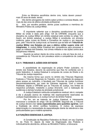 Entre os Ministros escolhidos dentre civis, todos devem possuir
mais 35 anos de idade, sendo:
a) três dentre advogados de notório saber jurídico e conduta ilibada, com
mais de dez anos de efetiva atividade profissional;
b) dois, por escolha paritária, dentre juízes auditores e membros do
Ministério Público da Justiça Militar.
É importante salientar que a disciplina constitucional da Justiça
Militar da União é dada pelo artigo 124 da CRFB/88, enquanto que a
disciplina da Justiça Militar em âmbito estadual está contida no artigo 125.
Assim, em âmbito estadual, a Justiça Militar é constituída, em primeira
instância, pelos Juízes de Direito e Conselhos de Justiça e, em segunda
grau, pelo Tribunal de Justiça local, só havendo que se falar em Tribunal de
Justiça Militar nos Estados em que o efetivo militar supere vinte mil
integrantes. A Justiça Militar Estadual tem competência para processar e
julgar os militares dos Estados, nos crimes militares e nas ações contra atos
disciplinares militares.
Quando se estiver diante de crime contra a vida em face de civil, a
competência do Tribunal do Júri prevalece sobre a competência da Justiça
Militar.
6.3.11. TRIBUNAIS E JUÍZES DOS ESTADOS
A possibilidade de organização do próprio Poder Judiciário, no
âmbito dos Estados, decorre da autonomia que lhes foi conferida com o
pacto federativo. A Justiça Estadual é composta de Juízes de Direito e do
Tribunal de Justiça respectivo.
Da mesma forma que ocorre no âmbito dos Tribunais Regionais
Federais e Tribunais Regionais do Trabalho, com a finalidade de assegurar
pleno acesso ao Judiciário, é facultado aos Tribunais de Justiça funcionar
descentralizadamente, por meio de Câmaras regionais. Com a mesma
finalidade, dispõe a CRFB/88 que os Tribunais de Justiça, nos limites da
respectiva jurisdição, instalarão a justiça itinerante, com a realização de
audiências e demais funções da atividade jurisdicional.
À Justiça Estadual é atribuída competência residual, isto é, compete
à ela a atuação acerca de matérias não expressamente reservadas às
Justiças Especializadas ou à Justiça Comum de âmbito Federal.
Por fim, em se tratando de Justiça Estadual, é interessante
mencionar o conteúdo do artigo 126 da CRFB/88. Segundo ele, o Tribunal
de Justiça deverá criar varas especializadas para questões agrárias, com
a finalidade de dirimir conflitos fundiários. O motivo da expressa
determinação é a necessidade de especialização diante da relevância e das
particularidades que a matéria apresenta.
6.4 FUNÇÕES ESSENCIAIS À JUSTIÇA
A Constituição da República Federativa do Brasil, em seu Capítulo
IV, do Título IV, depois de tratar da Organização dos Poderes e
individualmente abordá-los, atribuiu ao Ministério Público, a Advocacia
107
 