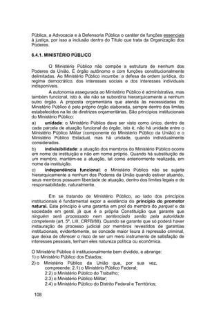 Pública, a Advocacia e à Defensoria Pública o caráter de funções essenciais
à justiça, por isso a inclusão dentro do Título que trata da Organização dos
Poderes.
6.4.1. MINISTÉRIO PÚBLICO
O Ministério Público não compõe a estrutura de nenhum dos
Poderes da União. É órgão autônomo e com funções constitucionalmente
delimitadas. Ao Ministério Público incumbe: a defesa da ordem jurídica, do
regime democrático, dos interesses sociais e dos interesses individuais
indisponíveis.
A autonomia assegurada ao Ministério Público é administrativa, mas
também funcional, isto é, ele não se subordina hierarquicamente a nenhum
outro órgão. A proposta orçamentária que atenda às necessidades do
Ministério Público é pelo próprio órgão elaborada, sempre dentro dos limites
estabelecidos na lei de diretrizes orçamentárias. São princípios institucionais
do Ministério Público:
a) unidade: o Ministério Público deve ser visto como único, dentro de
cada parcela de atuação funcional do órgão, isto é, não há unidade entre o
Ministério Público Militar (componente do Ministério Público da União) e o
Ministério Público Estadual, mas há unidade, quando individualmente
considerados.
b) indivisibilidade: a atuação dos membros do Ministério Público ocorre
em nome da instituição e não em nome próprio. Quando há substituição de
um membro, mantém-se a atuação, tal como anteriormente realizada, em
nome da instituição.
c) independência funcional: o Ministério Público não se sujeita
hierarquicamente a nenhum dos Poderes da União quando estiver atuando,
seus membros possuem liberdade de atuação, dentro dos limites legais e de
responsabilidade, naturalmente.
Em se tratando de Ministério Público, ao lado dos princípios
institucionais é fundamental expor a existência do princípio do promotor
natural. Este princípio é uma garantia em prol do membro do parquet e da
sociedade em geral, já que é a própria Constituição que garante que
ninguém será processado nem sentenciado senão pela autoridade
competente (art. 5º, LIII, CRFB/88). Quando se garante que só poderá haver
instauração de processo judicial por membros revestidos de garantias
institucionais, evidentemente, se concede maior lisura à repressão criminal,
que deixa de oferecer o risco de ser um mero instrumento de satisfação de
interesses pessoais, tenham eles natureza política ou econômica.
O Ministério Público é institucionalmente bem dividido, e abrange:
1) o Ministério Público dos Estados;
2) o Ministério Público da União que, por sua vez,
compreende: 2.1) o Ministério Público Federal;
2.2) o Ministério Público do Trabalho;
2.3) o Ministério Público Militar;
2.4) o Ministério Público do Distrito Federal e Territórios;
108
 