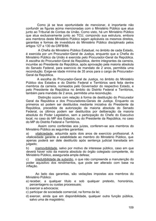 Como já se teve oportunidade de mencionar, é importante não
confundir as figuras acima mencionadas com o Ministério Público que atua
junto ao Tribunal de Contas da União. Como visto, há um Ministério Público
que atua exclusivamente junto ao TCU, compondo sua estrutura, embora
aos membros deste Ministério Público sejam aplicáveis os mesmos direitos,
garantias e formas de investidura do Ministério Público disciplinado pelos
artigos 127 a 130 da CRFB/88.
A Chefia do Ministério Público Estadual, no âmbito de cada Estado,
é exercida por um Procurador-Geral de Justiça, enquanto que a Chefia do
Ministério Público da União é exercida pelo Procurador-Geral da República.
A escolha do Procurador-Geral da República, dentre integrantes da carreira,
incumbe ao Presidente da República, após aprovação pela maioria absoluta
do Senado Federal, para exercício de mandato de 2 anos, permitida uma
recondução. Exige-se idade mínima de 35 anos para o cargo de Procurador-
Geral da República.
A escolha do Procurador-Geral de Justiça, no âmbito do Ministério
Público dos Estados e do Distrito Federal e Territórios será feita dentre
membros da carreira, nomeados pelo Governador do respectivo Estado, e
pelo Presidente da República no âmbito do Distrito Federal e Territórios,
também para mandato de 2 anos, permitida uma recondução.
Distinção ocorre com relação à forma de destituição do Procurador
Geral da República e dos Procuradores-Gerais de Justiça. Enquanto os
primeiros só podem ser destituídos mediante iniciativa do Presidente da
República, precedida de autorização da maioria absoluta do Senado
Federal, os últimos podem ser destituídos por deliberação da maioria
absoluta do Poder Legislativo, sem a participação do Chefe do Executivo
local, no caso do MP dos Estados, ou do Presidente da República, no caso
do MP do Distrito Federal e Territórios.
Assim como conferidas aos juízes, conferem-se aos membros do
Ministério Público as seguintes garantias:
a) vitaliciedade, adquirida após dois anos de exercício profissional. A
vitaliciedade garante a estabilidade ao membro do Ministério Público, que
apenas poderá ser dele destituído após sentença judicial transitada em
julgado;
b) inamovibilidade, salvo por motivo de interesse público, caso em que
deverá haver voto da maioria absoluta do órgão colegiado competente, do
Ministério Público, assegurada ampla defesa;
c) irredutibilidade de subsídio, o que não compreende a manutenção do
poder aquisitivo dos rendimentos, que pode ser alterado com base na
inflação.
Ao lado das garantias, são vedações impostas aos membros do
Ministério Público:
a) receber, a qualquer título e sob qualquer pretexto, honorários,
percentagens ou custas processuais;
b) exercer a advocacia;
c) participar de sociedade comercial, na forma da lei;
d) exercer, ainda que em disponibilidade, qualquer outra função pública,
salvo uma de magistério;
109
 
