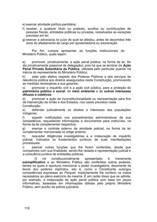 e) exercer atividade político-partidária;
f) receber, a qualquer título ou pretexto, auxílios ou contribuições de
pessoas físicas, entidades públicas ou privadas, ressalvadas as exceções
previstas em lei;
g) exercer a advocacia no juízo do qual se afastou, antes de decorridos três
anos do afastamento do cargo por aposentadoria ou exoneração.
Por fim, cumpre apresentar as funções institucionais do
Ministério Público, quais sejam:
a) promover, privativamente, a ação penal pública, na forma da lei. Se
diz privativamente (passível de delegação), pois há que se lembrar da Ação
Penal Privada Subsidiária da Pública, utilizada pelo particular quando há
inércia do representante do Ministério Público;
b) zelar pelo efetivo respeito dos Poderes Públicos e dos serviços de
relevância pública aos direitos assegurados nesta Constituição, promovendo
as medidas necessárias a sua garantia;
c) promover o inquérito civil e a ação civil pública, para a proteção do
patrimônio público e social, do meio ambiente e de outros interesses
difusos e coletivos;
d) promover a ação de inconstitucionalidade ou representação para fins
de intervenção da União e dos Estados, nos casos previstos nesta
Constituição;
e) defender judicialmente os direitos e interesses das populações
indígenas;
f) expedir notificações nos procedimentos administrativos de sua
competência, requisitando informações e documentos para instruí-los, na
forma da lei complementar respectiva;
g) exercer o controle externo da atividade policial, na forma da lei
complementar mencionada no artigo anterior;
h) requisitar diligências investigatórias e a instauração de inquérito
policial, indicados os fundamentos jurídicos de suas manifestações
processuais;
i) exercer outras funções que lhe forem conferidas, desde que
compatíveis com sua finalidade, sendo-lhe vedada a representação judicial e
a consultoria jurídica de entidades públicas.
O rol constitucionalmente apresentado é meramente
exemplificativo e ao Ministério Público são conferidos outros poderes,
dentre os quais é oportuno mencionar o poder investigatório, decorrente da
teoria dos poderes implícitos, isto é, como o Constituinte outorgou
competências expressas ao Parquet, implicitamente lhe conferiu os meios
necessários ao pleno exercício da mesma. É em razão disso que se admite,
por exemplo, a instauração de ação penal pública com base em peças
informativas, baseadas em informações obtidas pelo próprio Ministério
Público, sem auxílio da polícia judiciária.
110
 