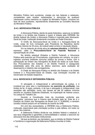 Ministério Público terá ouvidorias, criadas por leis federais e estaduais,
competentes para receber reclamações e denúncias de qualquer
interessado contra membros ou órgãos do Ministério Público, inclusive em
face de seus auxiliares, representando diretamente ao Conselho Nacional
do Ministério Público.
6.4.3. ADVOCACIA PÚBLICA
A Advocacia Pública, diante do pacto federativo, opera-se no âmbito
da União e no âmbito dos Estados e assim é tratada pela CRFB/88. No
âmbito federal (da União) a Advocacia Pública é exercida pela Advocacia-
Geral da União, instituição diretamente vinculada ao Poder Executivo.
O Chefe da Advocacia-Geral da União é o Advogado-Geral da
União, cargo de livre nomeação pelo Presidente da República dentre
cidadãos maiores de 35 anos, de notável saber jurídico e reputação ilibada.
Em se tratando de dívida ativa de natureza tributária, a CRFB/88 é
expressa: cabe à Procuradoria-Geral da Fazenda Nacional a
representação da União.
No âmbito estadual (Estados e Distrito Federal), a Advocacia
Pública será exercida por Procuradores, organizados em carreira, na qual o
ingresso ocorrerá mediante concurso público de provas e títulos, com a
participação da Ordem dos Advogados do Brasil em todas as suas fases.
Aos Procuradores dos Estados e do Distrito Federal é assegurada
estabilidade após três anos de efetivo exercício, após avaliação de
desempenho e relatório das corregedorias.
O Chefe da Advocacia Pública no âmbito dos Estados e do Distrito
Federal é o Procurador-Geral do Estado, cuja nomeação incumbe ao
Governador do Estado respectivo.
6.4.4. ADVOCACIA E DEFENSORIA PÚBLICA
O advogado é indispensável à administração da justiça, e é
inviolável por seus atos e manifestações no exercício da profissão, nos
limites da lei. A regra, portanto, é de que o advogado é indispensável, mas
exceções são admitidas, como nas causas de até 20 salários mínimos
perante os Juizados Especiais Estaduais, na impetração de habeas corpus,
na Justiça do Trabalho etc.
Quando a Constituição trata da imunidade conferida aos
advogados, menciona que a mesma será limitada pela lei. Esta lei é o
Estatuto da Ordem dos Advogados do Brasil (Lei n.º 8.906/94), e também
constitui módulo próprio em se tratando do exame da OAB.
Em prol dos necessitados, a CRFB/88 criou a Defensoria Pública,
instituição responsável pela orientação jurídica e pela defesa, em todos os
graus, dos mesmos.
A Defensoria Pública divide-se nos âmbitos federal e estadual, e
aos seus integrantes é garantida a inamovibilidade e vedado o exercício da
advocacia fora das atribuições institucionais.
Há que se lembrar, por derradeiro, que no âmbito do Distrito Federal
e Territórios a organização da Defensoria Pública incumbe à União.
112
 