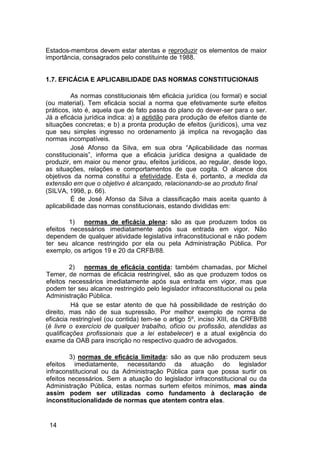 Estados-membros devem estar atentas e reproduzir os elementos de maior
importância, consagrados pelo constituinte de 1988.
1.7. EFICÁCIA E APLICABILIDADE DAS NORMAS CONSTITUCIONAIS
As normas constitucionais têm eficácia jurídica (ou formal) e social
(ou material). Tem eficácia social a norma que efetivamente surte efeitos
práticos, isto é, aquela que de fato passa do plano do dever-ser para o ser.
Já a eficácia jurídica indica: a) a aptidão para produção de efeitos diante de
situações concretas; e b) a pronta produção de efeitos (jurídicos), uma vez
que seu simples ingresso no ordenamento já implica na revogação das
normas incompatíveis.
José Afonso da Silva, em sua obra “Aplicabilidade das normas
constitucionais”, informa que a eficácia jurídica designa a qualidade de
produzir, em maior ou menor grau, efeitos jurídicos, ao regular, desde logo,
as situações, relações e comportamentos de que cogita. O alcance dos
objetivos da norma constitui a efetividade. Esta é, portanto, a medida da
extensão em que o objetivo é alcançado, relacionando-se ao produto final
(SILVA, 1998, p. 66).
É de José Afonso da Silva a classificação mais aceita quanto à
aplicabilidade das normas constitucionais, estando divididas em:
1) normas de eficácia plena: são as que produzem todos os
efeitos necessários imediatamente após sua entrada em vigor. Não
dependem de qualquer atividade legislativa infraconstitucional e não podem
ter seu alcance restringido por ela ou pela Administração Pública. Por
exemplo, os artigos 19 e 20 da CRFB/88.
2) normas de eficácia contida: também chamadas, por Michel
Temer, de normas de eficácia restringível, são as que produzem todos os
efeitos necessários imediatamente após sua entrada em vigor, mas que
podem ter seu alcance restringido pelo legislador infraconstitucional ou pela
Administração Pública.
Há que se estar atento de que há possibilidade de restrição do
direito, mas não de sua supressão. Por melhor exemplo de norma de
eficácia restringível (ou contida) tem-se o artigo 5º, inciso XIII, da CRFB/88
(é livre o exercício de qualquer trabalho, ofício ou profissão, atendidas as
qualificações profissionais que a lei estabelecer) e a atual exigência do
exame da OAB para inscrição no respectivo quadro de advogados.
3) normas de eficácia limitada: são as que não produzem seus
efeitos imediatamente, necessitando da atuação do legislador
infraconstitucional ou da Administração Pública para que possa surtir os
efeitos necessários. Sem a atuação do legislador infraconstitucional ou da
Administração Pública, estas normas surtem efeitos mínimos, mas ainda
assim podem ser utilizadas como fundamento à declaração de
inconstitucionalidade de normas que atentem contra elas.
14
 