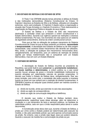 7. DO ESTADO DE DEFESA E DO ESTADO DE SÍTIO
O Título V da CRFB/88 aborda temas atinentes à defesa do Estado
e das instituições democráticas (Sistema Constitucional de Crises). O
Capítulo I descreve os Estados de Sítio e de Defesa, utilizados em situações
extremas, como será analisado. O Capítulo II dispõe sobre a organização e
atuação das Forças Armadas e o Capítulo III encerra o Título descrevendo a
organização da Segurança Pública e atuação de seus órgãos.
O Estado de Defesa e o Estado de Sítio são mecanismos
destinados a combater crises que ameacem a ordem constitucional e o
Estado Democrático. Durante sua vigência operam-se restrições a diversos
direitos fundamentais. Por isso, nos momentos de crise opera-se um sistema
de legalidade extraordinária, diversa da ordem constitucional comum.
Para que se fale na utilização de qualquer mecanismo do Sistema
Constitucional de Crises há que se fazer presente um binômio: necessidade
e temporariedade. A decretação dos Estados de Defesa ou de Sítio exigem
necessidade, caso contrário esses mecanismos não deverão ser utilizados.
Mas, ainda, a utilização de qualquer dos mecanismos mencionados deve,
obrigatoriamente, ser temporária, pois um sistema de restrição de direitos
vigente por tempo indeterminado não é compatível com um Estado
Democrático, mas sim com um Estado Ditatorial.
7.1 ESTADO DE DEFESA
A decretação do Estado de Defesa incumbe ao presidente da
República, que pode fazê-lo para preservar ou prontamente restabelecer,
em locais restritos e determinados, a ordem pública ou a paz social
quando houver ameaça de grave e iminente instabilidade institucional ou
quando atingidas por calamidades naturais de grandes proporções. O
decreto que institui o Estado de Defesa deve, obrigatoriamente, fixar seu
prazo duração, pois como visto, a sociedade não pode suportar a incerteza
quanto ao prazo em que sofrerá com a restrição de direitos fundamentais. A
CRFB/88 é taxativa ao estipular quais direitos podem ser restritos durante o
Estado de Defesa:
a) direito de reunião, ainda que exercida no seio das associações;
b) direito ao sigilo de correspondência;
c) direito ao sigilo de comunicação telegráfica e telefônica;
O decreto que institui o Estado de Defesa também deve,
obrigatoriamente, especificar quais áreas abrange, além de determinar a
ocupação e o uso temporário de bens e serviços públicos, na hipótese de
calamidade pública, caso em que a União responderá pelos danos e custos
decorrentes.
A Constituição ainda deixa claro que, durante o Estado de Defesa, a
prisão por crime contra o Estado poderá ser determinada pelo executor da
medida, e não pela autoridade judicial, que será apenas comunicada acerca
da prisão. No entanto, caso a prisão seja ilegal, esse juiz poderá relaxá-la.
Quando o executor da medida faz a comunicação da prisão ao juiz
113
 