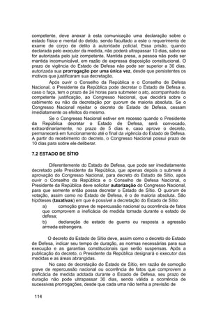 competente, deve anexar à esta comunicação uma declaração sobre o
estado físico e mental do detido, sendo facultado a este o requerimento de
exame de corpo de delito à autoridade policial. Essa prisão, quando
declarada pelo executor da medida, não poderá ultrapassar 10 dias, salvo se
for autorizada pelo juiz competente. Mantida presa, a pessoa não pode ser
mantida incomunicável, em razão de expressa disposição constitucional. O
prazo de vigência do Estado de Defesa não pode ser superior a 30 dias,
autorizada sua prorrogação por uma única vez, desde que persistentes os
motivos que justificaram sua decretação.
Após ouvir o Conselho da República e o Conselho de Defesa
Nacional, o Presidente da República pode decretar o Estado de Defesa e,
caso o faça, tem o prazo de 24 horas para submeter o ato, acompanhado da
competente justificação, ao Congresso Nacional, que decidirá sobre o
cabimento ou não da decretação por quorum de maioria absoluta. Se o
Congresso Nacional rejeitar o decreto de Estado de Defesa, cessam
imediatamente os efeitos do mesmo.
Se o Congresso Nacional estiver em recesso quando o Presidente
da República decretar o Estado de Defesa, será convocado,
extraordinariamente, no prazo de 5 dias e, caso aprove o decreto,
permanecerá em funcionamento até o final da vigência do Estado de Defesa.
A partir do recebimento do decreto, o Congresso Nacional possui prazo de
10 dias para sobre ele deliberar.
7.2 ESTADO DE SÍTIO
Diferentemente do Estado de Defesa, que pode ser imediatamente
decretado pelo Presidente da República, que apenas depois o submete à
aprovação do Congresso Nacional, para decreto do Estado de Sítio, após
ouvir o Conselho da República e o Conselho de Defesa Nacional, o
Presidente da República deve solicitar autorização do Congresso Nacional,
para que somente então possa decretar o Estado de Sítio. O quorum de
votação, assim como no Estado de Defesa, é o de maioria absoluta. São
hipóteses (taxativas) em que é possível a decretação do Estado de Sítio:
a) comoção grave de repercussão nacional ou ocorrência de fatos
que comprovem a ineficácia de medida tomada durante o estado de
defesa;
b) declaração de estado de guerra ou resposta a agressão
armada estrangeira.
O decreto do Estado de Sítio deve, assim como o decreto do Estado
de Defesa, indicar seu tempo de duração, as normas necessárias para sua
execução e as garantias constitucionais que serão suspensas. Após a
publicação do decreto, o Presidente da República designará o executor das
medidas e as áreas abrangidas.
No caso de decretação do Estado de Sítio, em razão de comoção
grave de repercussão nacional ou ocorrência de fatos que comprovem a
ineficácia de medida adotada durante o Estado de Defesa, seu prazo de
duração não pode ultrapassar 30 dias, sendo válida a ocorrência de
sucessivas prorrogações, desde que cada uma não tenha a previsão de
114
 