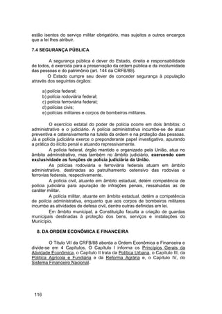 estão isentos do serviço militar obrigatório, mas sujeitos a outros encargos
que a lei lhes atribuir.
7.4 SEGURANÇA PÚBLICA
A segurança pública é dever do Estado, direito e responsabilidade
de todos, é exercida para a preservação da ordem pública e da incolumidade
das pessoas e do patrimônio (art. 144 da CRFB/88).
O Estado cumpre seu dever de conceder segurança à população
através dos seguintes órgãos:
a) polícia federal;
b) polícia rodoviária federal;
c) polícia ferroviária federal;
d) polícias civis;
e) polícias militares e corpos de bombeiros militares.
O exercício estatal do poder de polícia ocorre em dois âmbitos: o
administrativo e o judiciário. A polícia administrativa incumbe-se de atuar
preventiva e ostensivamente na tutela da ordem e na proteção das pessoas.
Já a polícia judiciária exerce o preponderante papel investigativo, apurando
a prática do ilícito penal e atuando repressivamente.
A polícia federal, órgão mantido e organizado pela União, atua no
âmbito administrativo, mas também no âmbito judiciário, exercendo com
exclusividade as funções de polícia judiciária da União.
As polícias rodoviária e ferroviária federais atuam em âmbito
administrativo, destinadas ao patrulhamento ostensivo das rodovias e
ferrovias federais, respectivamente.
A polícia civil, atuante em âmbito estadual, detém competência de
polícia judiciária para apuração de infrações penais, ressalvadas as de
caráter militar.
A polícia militar, atuante em âmbito estadual, detém a competência
de polícia administrativa, enquanto que aos corpos de bombeiros militares
incumbe as atividades de defesa civil, dentre outras definidas em lei.
Em âmbito municipal, a Constituição faculta a criação de guardas
municipais destinadas à proteção dos bens, serviços e instalações do
Município.
8. DA ORDEM ECONÔMICA E FINANCEIRA
O Título VII da CRFB/88 aborda a Ordem Econômica e Financeira e
divide-se em 4 Capítulos. O Capítulo I informa os Princípios Gerais da
Atividade Econômica, o Capítulo II trata da Política Urbana, o Capítulo III, da
Política Agrícola e Fundiária e da Reforma Agrária e, o Capítulo IV, do
Sistema Financeiro Nacional.
116
 