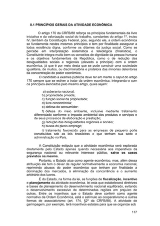 8.1 PRINCÍPIOS GERAIS DA ATIVIDADE ECONÔMICA
O artigo 170 da CRFB/88 reforça os princípios fundamentais da livre
iniciativa e da valorização social do trabalho, constantes do artigo 1º, inciso
IV, também da Constituição Federal, pois, segundo ele, a ordem econômica
se fundamenta nestes mesmos princípios e tem por finalidade assegurar a
todos existência digna, conforme os ditames da justiça social. Como se
percebe em interpretação sistemática e teleológica (finalística), o
Constituinte integra muito bem os conceitos de dignidade da pessoa humana
e os objetivos fundamentais da República, como o de redução das
desigualdades sociais e regionais (elevado a princípio) com a ordem
econômica, já que é por meio desta que se pode construir uma sociedade
igualitária, de muitos, ou discriminatória e protetora das minorias detentoras
da concentração do poder econômico.
O candidato a exames públicos deve ter em mente o caput do artigo
170 sempre que se estiver a tratar da ordem econômica, integrando-o com
os princípios elencados pelo mesmo artigo, quais sejam:
a) soberania nacional;
b) propriedade privada;
c) função social da propriedade;
d) livre concorrência;
e) defesa do consumidor;
f) defesa do meio ambiente, inclusive mediante tratamento
diferenciado conforme o impacto ambiental dos produtos e serviços e
de seus processos de elaboração e prestação;
g) redução das desigualdades regionais e sociais;
h) busca do pleno emprego;
i) tratamento favorecido para as empresas de pequeno porte
constituídas sob as leis brasileiras e que tenham sua sede e
administração no País.
A Constituição estipula que a atividade econômica será explorada
diretamente pelo Estado apenas quando necessária aos imperativos da
segurança nacional ou relevante interesse público, salvo os casos
previstos na mesma.
Portanto, o Estado atua como agente econômico, mas, além dessa
atribuição ele tem o dever de regular normativamente a economia nacional,
reprimindo abusos do poder econômico que tenham por finalidade a
dominação dos mercados, à eliminação da concorrência e o aumento
arbitrário dos lucros.
É do Estado, na forma da lei, as funções de fiscalização, incentivo
e planejamento da atividade econômica, lei esta que estabelecerá diretrizes
e bases de planejamento do desenvolvimento nacional equilibrado, evitando
o desenvolvimento excessivo de determinadas regiões em prejuízo de
outras. Entre os incentivos que o Estado deve conferir como agente
normativo da Ordem Econômica, está o estímulo ao cooperativismo e outras
formas de associativismo (art. 174, §2º da CRFB/88). A atividade de
garimpagem, por exemplo, terá incentivos estatais para que se organize sob
117
 