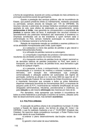a forma de cooperativas, levando em conta a proteção do meio ambiente e a
promoção econômico-social dos garimpeiros.
Quanto a prestação dos serviços públicos, são de incumbência do
Estado, que poderá prestá-los direta ou indiretamente, mediante concessão
ou permissão, sempre através de licitação (art. 175 da CRFB/88). Os
recursos naturais e potenciais de energia hidráulica constituem propriedade
apartada do solo, para efeitos de exploração ou aproveitamento, sendo
pertencentes à União, mas garantida ao concessionário a propriedade do
produto (e apenas dele) da lavra. A exploração dos recursos minerais e
aproveitamento dos potenciais hidráulicos são reservados à brasileiros ou
empresas constituídas sob as leis brasileiras e quem tenham sede e
administração no País, sempre mediante autorização ou concessão da
União, no interesse nacional e na forma da lei.
Relação de importante menção ao candidato a exames públicos é o
rol de atividades monopolizadas pela União, quais sejam:
a) a pesquisa e a lavra das jazidas de petróleo e gás natural e
outros hidrocarbonetos fluidos;
b) a refinação do petróleo nacional ou estrangeiro;
c) a importação e exportação dos produtos e derivados básicos
resultantes das atividades previstas nos incisos anteriores;
d) o transporte marítimo do petróleo bruto de origem nacional ou
de derivados básicos de petróleo produzidos no País, bem assim o
transporte, por meio de conduto, de petróleo bruto, seus derivados e gás
natural de qualquer origem;
e) a pesquisa, a lavra, o enriquecimento, o reprocessamento, a
industrialização e o comércio de minérios e minerais nucleares e seus
derivados, com exceção dos radioisótopos cuja produção,
comercialização e utilização poderão ser autorizadas sob regime de
permissão, conforme as alíneas b e c do inciso XXIII do caput do art. 21
desta Constituição Federal. Em se tratando da Ordem Econômica, ainda
é importante mencionar que compete a todos os entes federativos
dispensar tratamento favorecido às microempresas (M.E.) e empresas de
pequeno porte (E.P.P.), incentivando-as mediante simplificação de suas
obrigações administrativas, tributárias, previdenciárias e creditícias, ou
pela redução ou até mesmo eliminação das mesmas por meio de lei.
Por derradeiro, insta apresentar que também é incumbência de
todos os entes federativos a promoção e incentivo do turismo, utilizado como
fator de desenvolvimento social, mas também econômico.
8.2. POLÍTICA URBANA
A execução da política urbana é de competência municipal. À União
cumpre a fixação de regras gerais, nos termos do artigo 24, inciso I da
CRFB/88, o que foi realizado mediante a Lei n.º 10.257/2001 (Estatuto das
Cidades). No exercício desta competência municipal, o Poder Público local
deve estar atento às suas finalidades:
a) ordenar o pleno desenvolvimento das funções sociais da
cidade; e
b) garantir o bem-estar de seus habitantes.
118
 