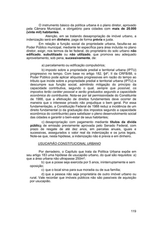O instrumento básico da política urbana é o plano diretor, aprovado
pela Câmara Municipal, e obrigatório para cidades com mais de 20.000
(vinte mil) habitantes.
Atenção, em se tratando desapropriação de imóvel urbano, a
indenização será em dinheiro, paga de forma prévia e justa.
Em relação a função social da propriedade urbana, faculta-se ao
Poder Público municipal, mediante lei específica para área incluída no plano
diretor, exigir, nos termos da lei federal, do proprietário do solo urbano não
edificado, subutilizado ou não utilizado, que promova seu adequado
aproveitamento, sob pena, sucessivamente, de:
a) parcelamento ou edificação compulsórios;
b) imposto sobre a propriedade predial e territorial urbana (IPTU)
progressivo no tempo. Com base no artigo 182, §4º, II da CRFB/88, o
Poder Público pode aplicar alíquotas progressivas em razão do tempo ao
tributo que incide sobre a propriedade predial e territorial urbana (IPTU) e
descumpre sua função social, admitindo mitigação do princípio da
capacidade contributiva, segundo o qual, sempre que possível, os
impostos terão caráter pessoal e serão graduados segundo a capacidade
econômica do contribuinte. Nota-se por tal permissividade do Constituinte
de 1988, que a efetivação de direitos fundamentais deve ocorrer de
maneira que o interesse privado não prejudique o bem geral. Por essa
fundamentação, a Constituição Federal de 1988 reduz a incidência de um
direito fundamental (o da graduação dos impostos segundo a capacidade
econômica do contribuinte) para satisfazer o pleno desenvolvimento social
das cidades e garantir o bem-estar de seus habitantes;
c) desapropriação com pagamento mediante títulos da dívida
pública de emissão previamente aprovada pelo Senado Federal, com
prazo de resgate de até dez anos, em parcelas anuais, iguais e
sucessivas, assegurados o valor real da indenização e os juros legais.
Note-se que, nesta hipótese, a indenização não é previa e em dinheiro.
USUCAPIÃO CONSTITUCIONAL URBANO
Por derradeiro, o Capítulo que trata da Política Urbana expõe em
seu artigo 183 uma hipótese de usucapião urbano, do qual são requisitos: a)
que a área urbana não ultrapasse 250m²;
b) que a posse seja exercida por 5 anos, ininterruptamente e sem
oposição;
c) que o local sirva para sua moradia ou de sua família;
d) que a pessoa não seja proprietária de outro imóvel urbano ou
rural. Vale recordar que imóveis públicos não são passíveis de aquisição
por usucapião.
119
 