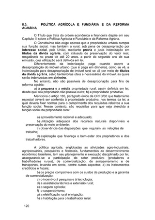 8.3. POLÍTICA AGRÍCOLA E FUNDIÁRIA E DA REFORMA
AGRÁRIA
O Título que trata da ordem econômica e financeira dispõe em seu
Capítulo III sobre a Política Agrícola e Fundiária e da Reforma Agrária.
O Constituinte não exige apenas que a propriedade urbana cumpra
sua função social, mas também a rural, sob pena de desapropriação por
interesse social, pela União, mediante prévia e justa indenização em
títulos da dívida agrária, com cláusula de preservação do valor real,
resgatáveis no prazo de até 20 anos, a partir do segundo ano de sua
emissão, cuja utilização será definida em lei.
Diferentemente da indenização paga quando ocorre a
desapropriação do imóvel urbano (que é paga em dinheiro), como se vê, a
indenização para desapropriação de imóvel rural se dá por meio de títulos
da dívida agrária, salvo benfeitorias úteis e necessárias do imóvel, as quais
serão indenizadas em dinheiro.
No entanto, não são passíveis de desapropriação para fins de
reforma agrária:
a) a pequena e a média propriedade rural, assim definida em lei,
desde que seu proprietário não possua outra; b) a propriedade produtiva.
Menciona o artigo 185, parágrafo único da CRFB/88 que tratamento
especial deverá ser conferido à propriedade produtiva, nos termos da lei, a
qual deverá fixar normas para o cumprimento dos requisitos relativos a sua
função social. Nesse contexto, são requisitos para que seja atendida a
função social da propriedade rural:
a) aproveitamento racional e adequado;
b) utilização adequada dos recursos naturais disponíveis e
preservação do meio ambiente;
c) observância das disposições que regulam as relações de
trabalho;
d) exploração que favoreça o bem-estar dos proprietários e dos
trabalhadores.
A política agrícola, englobadas as atividades agro-industriais,
agropecuárias, pesqueiras e florestais, fundamentais ao desenvolvimento
econômico brasileiro, tem seu planejamento e execução disciplinado por lei,
assegurando-se a participação do setor produtivo (produtores e
trabalhadores rurais), de comercialização, de armazenamento e de
transportes, levando em conta, dentre outros aspectos: a) os instrumentos
creditícios e fiscais;
b) os preços compatíveis com os custos de produção e a garantia
de comercialização;
c) o incentivo à pesquisa e à tecnologia;
d) a assistência técnica e extensão rural;
e) o seguro agrícola;
f) o cooperativismo;
g) a eletrificação rural e irrigação;
h) a habitação para o trabalhador rural.
120
 