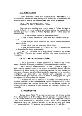 REFORMA AGRÁRIA
Quanto à reforma agrária, deve-se estar atento à natureza do título
de domínio ou concessão de uso entregue ao beneficiário de imóvel rural em
razão de reforma agrária, que é inegociável pelo prazo de 10 anos.
USUCAPIÃO CONSTITUCIONAL RURAL
Assim como o Capítulo que dispõe sobre a Política Urbana se
encerra tratando de uma hipótese constitucionalizada de usucapião, o
Capítulo que dispõe sobre a Política Agrícola (dentre outros assuntos)
também o faz.
São requisitos do usucapião constitucional rural:
a) que a pessoa não seja proprietária de outro imóvel urbano ou
rural;
b) que exerça a posse no imóvel por 5 anos, ininterruptamente e
sem oposição;
c) que a área rural não ultrapasse 50 hectares;
d) que a área rural tenha sido tornada produtiva por seu trabalho
ou de sua família, tendo nela moradia.
O artigo 191, parágrafo único, assim como o artigo 183, §3º, ambos
da CRFB/88, informam que imóveis públicos não serão adquiridos por
usucapião.
8.4. SISTEMA FINANCEIRO NACIONAL
O Título que trata da Ordem Econômica e Financeira se encerra
com o Capítulo que aborda, justamente, o Sistema Financeiro Nacional.
Com a Emenda Constitucional n.º 40/2003, apenas o artigo 192
possui redação em seu caput, o qual estipula: o sistema financeiro nacional,
estruturado de forma a promover o desenvolvimento equilibrado do País e a
servir aos interesses da coletividade, em todas as partes que o compõem,
abrangendo as cooperativas de crédito, será regulado por leis
complementares que disporão, inclusive, sobre a participação do capital
estrangeiro nas instituições que o integram.
O Constituinte apenas atribuiu ao legislador infraconstitucional a
tarefa de, por meio de lei complementar, regular e dispor sobre o sistema
financeiro nacional, que deve ser estruturado com a finalidade de promover
o desenvolvimento equânime do país, servindo aos interesses de todos que
o compõe.
9. ORDEM SOCIAL
Consta deste Título VIII a maior concentração de direitos sociais,
típicos da denominada 2ª dimensão de direitos, os quais traduzem a atuação
de um Estado intervencionista, comprometido com a realização da desejada
justiça social. Neste título o constituinte abordou temas como a seguridade
social (arts. 194 a 204), a educação (arts. 205 a 214), a cultura (arts. 215 e
216), o desporto (art. 217), a ciência e a tecnologia (arts. 218 e 219); a
121
 