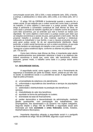 comunicação social (arts. 220 a 224), o meio ambiente (arts. 225), a família,
a criança, o adolescente e o idoso (arts. 226 a 230), e os índios (arts. 231 e
232).
O artigo 193 da CRFB/88 é fundamental quando o assunto for a
ordem social, já que estipula que a ordem social tem como base o primado
do trabalho, e como objetivo o bem-estar e a justiça sociais. Sobre este
artigo é pertinente o comentário contextual de José Afonso da Silva: ter
como base o primado do trabalho significa pôr o trabalho acima de qualquer
outro fator econômico, por se entender que nele o homem se realiza com
dignidade. Ter como objetivo o bem-estar e a justiça sociais quer dizer que
as relações econômicas e sociais do país, para gerarem o bem-estar, hão de
propiciar trabalho e condição de vida, material, espiritual e intelectual,
adequada ao trabalhador e sua família, e que a riqueza produzida no país,
para gerar justiça social, há de ser equanimemente distribuída. Neste
particular, a ordem social harmoniza-se com a ordem econômica, já que esta
se funda também na valorização do trabalho e tem como fim (objetivo)
“assegurar a todos existência digna, conforme os ditames da justiça social”
(art. 170 da CF).
Como bem informa José Afonso da Silva, é importante estar atento
para questionamentos que pretendam relacionar a base e os objetivos das
ordens econômica e social que, como visto, são harmônicos. Ambos
possuem, grosso modo, o trabalho como base e a justiça social como
objetivos.
9.1. SEGURIDADE SOCIAL
A seguridade social, como sugere o nome, visa o fornecimento de
segurança à sociedade por parte do Estado. Assim, presta-se por três vias:
a) saúde; b) assistência social; e c) previdência social. A seguridade social
rege-se pelos princípios:
a) universalidade da cobertura e do atendimento;
b) uniformidade e equivalência dos benefícios e serviços às populações
urbanas e rurais;
c) seletividade e distributividade na prestação dos benefícios e
serviços;
d) irredutibilidade do valor dos benefícios;
e) equidade na forma de participação no custeio;
f) diversidade da base de financiamento;
g) caráter democrático e descentralizado da administração, mediante
gestão quadripartite, com participação dos trabalhadores, dos
empregadores, dos aposentados e do Governo nos órgãos colegiados.
Segundo dispõe o artigo 195 da CRFB/88, a seguridade social será
financiada por toda sociedade e entes federados (União, Estados,
DistritoFederal e Municípios).
Importante dispositivo atinente a seguridade social é o parágrafo
quinto, constante do artigo 195 da CRFB/88, segundo o qual nenhum
122
 