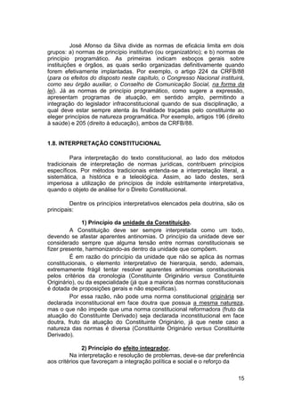 José Afonso da Silva divide as normas de eficácia limita em dois
grupos: a) normas de princípio institutivo (ou organizatório); e b) normas de
princípio programático. As primeiras indicam esboços gerais sobre
instituições e órgãos, as quais serão organizadas definitivamente quando
forem efetivamente implantadas. Por exemplo, o artigo 224 da CRFB/88
(para os efeitos do disposto neste capítulo, o Congresso Nacional instituirá,
como seu órgão auxiliar, o Conselho de Comunicação Social, na forma da
lei). Já as normas de princípio programático, como sugere a expressão,
apresentam programas de atuação, em sentido amplo, permitindo a
integração do legislador infraconstitucional quando de sua disciplinação, a
qual deve estar sempre atenta às finalidade traçadas pelo constituinte ao
eleger princípios de natureza programática. Por exemplo, artigos 196 (direito
à saúde) e 205 (direito à educação), ambos da CRFB/88.
1.8. INTERPRETAÇÃO CONSTITUCIONAL
Para interpretação do texto constitucional, ao lado dos métodos
tradicionais de interpretação de normas jurídicas, contribuem princípios
específicos. Por métodos tradicionais entenda-se a interpretação literal, a
sistemática, a histórica e a teleológica. Assim, ao lado destes, será
imperiosa a utilização de princípios de índole estritamente interpretativa,
quando o objeto de análise for o Direito Constitucional.
Dentre os princípios interpretativos elencados pela doutrina, são os
principais:
1) Princípio da unidade da Constituição.
A Constituição deve ser sempre interpretada como um todo,
devendo se afastar aparentes antinomias. O princípio da unidade deve ser
considerado sempre que alguma tensão entre normas constitucionais se
fizer presente, harmonizando-as dentro da unidade que compõem.
É em razão do princípio da unidade que não se aplica às normas
constitucionais, o elemento interpretativo de hierarquia, sendo, ademais,
extremamente frágil tentar resolver aparentes antinomias constitucionais
pelos critérios da cronologia (Constituinte Originário versus Constituinte
Originário), ou da especialidade (já que a maioria das normas constitucionais
é dotada de proposições gerais e não específicas).
Por essa razão, não pode uma norma constitucional originária ser
declarada inconstitucional em face doutra que possua a mesma natureza,
mas o que não impede que uma norma constitucional reformadora (fruto da
atuação do Constituinte Derivado) seja declarada inconstitucional em face
doutra, fruto da atuação do Constituinte Originário, já que neste caso a
natureza das normas é diversa (Constituinte Originário versus Constituinte
Derivado).
2) Princípio do efeito integrador.
Na interpretação e resolução de problemas, deve-se dar preferência
aos critérios que favoreçam a integração política e social e o reforço da
15
 