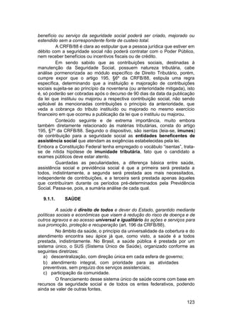 benefício ou serviço da seguridade social poderá ser criado, majorado ou
estendido sem a correspondente fonte de custeio total.
A CRFB/88 é clara ao estipular que a pessoa jurídica que estiver em
débito com a seguridade social não poderá contratar com o Poder Público,
nem receber benefícios ou incentivos fiscais ou de crédito.
Em sendo sabido que as contribuições sociais, destinadas à
manutenção da Seguridade Social, possuem natureza tributária, cabe
análise pormenorizada ao módulo específico de Direito Tributário, porém,
cumpre expor que o artigo 195, §6º da CRFB/88, estipula uma regra
específica, determinando que a instituição e majoração de contribuições
sociais sujeita-se ao princípio da noventena (ou anterioridade mitigada), isto
é, só poderão ser cobradas após o decurso de 90 dias da data da publicação
da lei que instituiu ou majorou a respectiva contribuição social, não sendo
aplicável às mencionadas contribuições o princípio da anterioridade, que
veda a cobrança do tributo instituído ou majorado no mesmo exercício
financeiro em que ocorreu a publicação da lei que o instituiu ou majorou.
Conteúdo seguinte e de extrema importância, muito embora
também diretamente relacionado às matérias tributárias, consta do artigo
195, §7º da CRFB/88. Segundo o dispositivo, são isentas (leia-se, imunes)
de contribuição para a seguridade social as entidades beneficentes de
assistência social que atendam as exigências estabelecidas pela lei.
Embora a Constituição Federal tenha empregado o vocábulo “isentas”, trata-
se de nítida hipótese de imunidade tributária, fato que o candidato a
exames públicos deve estar atento.
Guardadas as peculiaridades, a diferença básica entre saúde,
assistência social e previdência social é que a primeira será prestada a
todos, indistintamente, a segunda será prestada aos mais necessitados,
independente de contribuições, e a terceira será prestada apenas àqueles
que contribuíram durante os períodos pré-determinados pela Previdência
Social. Passa-se, pois, a sumária análise de cada qual.
9.1.1. SAÚDE
A saúde é direito de todos e dever do Estado, garantido mediante
políticas sociais e econômicas que visem à redução do risco de doença e de
outros agravos e ao acesso universal e igualitário às ações e serviços para
sua promoção, proteção e recuperação (art. 196 da CRFB/88).
No âmbito da saúde, o princípio da universalidade da cobertura e do
atendimento encontra seu ápice já que, como visto, a saúde é a todos
prestada, indistintamente. No Brasil, a saúde pública é prestada por um
sistema único, o SUS (Sistema Único de Saúde), organizado conforme as
seguintes diretrizes:
a) descentralização, com direção única em cada esfera de governo;
b) atendimento integral, com prioridade para as atividades
preventivas, sem prejuízo dos serviços assistenciais;
c) participação da comunidade.
O financiamento desse sistema único de saúde ocorre com base em
recursos da seguridade social e de todos os entes federativos, podendo
ainda se valer de outras fontes.
123
 