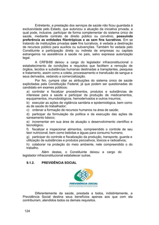 Entretanto, a prestação dos serviços de saúde não ficou guardada à
exclusividade pelo Estado, que autorizou a atuação da iniciativa privada, a
qual pode, inclusive, participar de forma complementar do sistema único de
saúde, mediante contrato de direito público ou convênio, possuindo
preferência as entidades filantrópicas e as sem fins lucrativos. Em se
tratando de instituições privadas com fins lucrativos, é vedada a destinação
de recursos público para auxílios ou subvenções. Também foi vedada pelo
Constituinte a participação direta ou indireta de empresas ou capitais
estrangeiros na assistência à saúde no país, salvo expressa autorização
legal.
A CRFB/88 deixou a cargo do legislador infraconstitucional o
estabelecimento de condições e requisitos que facilitem a remoção de
órgãos, tecidos e substâncias humanas destinadas a transplantes, pesquisa
e tratamento, assim como a coleta, processamento e transfusão de sangue e
seus derivados, vedando a comercialização.
Por fim, cumpre citar as atribuições do sistema único de saúde
explicitadas pela Constituição Federal, já que podem ser questionadas do
candidato em exames públicos:
a) controlar e fiscalizar procedimentos, produtos e substâncias de
interesse para a saúde e participar da produção de medicamentos,
equipamentos, imunobiológicos, hemoderivados e outros insumos;
b) executar as ações de vigilância sanitária e epidemiológica, bem como
as de saúde do trabalhador;
c) ordenar a formação de recursos humanos na área de saúde;
d) participar da formulação da política e da execução das ações de
saneamento básico;
e) incrementar em sua área de atuação o desenvolvimento científico e
tecnológico;
f) fiscalizar e inspecionar alimentos, compreendido o controle de seu
teor nutricional, bem como bebidas e águas para consumo humano;
g) participar do controle e fiscalização da produção, transporte, guarda e
utilização de substâncias e produtos psicoativos, tóxicos e radioativos;
h) colaborar na proteção do meio ambiente, nele compreendido o do
trabalho.
Além destas, o Constituinte deixou a cargo do
legislador infraconstitucional estabelecer outras.
9.1.2. PREVIDÊNCIA SOCIAL
Diferentemente da saúde, prestada a todos, indistintamente, a
Previdência Social destina seus benefícios apenas aos que com ela
contribuíram, atendidos todos os demais requisitos.
124
 