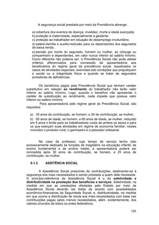 A segurança social prestada por meio da Previdência abrange:
a) cobertura dos eventos de doença, invalidez, morte e idade avançada;
b) proteção à maternidade, especialmente à gestante;
c) proteção ao trabalhador em situação de desemprego involuntário;
d) salário-família e auxílio-reclusão para os dependentes dos segurados
de baixa renda;
e) pensão por morte do segurado, homem ou mulher, ao cônjuge ou
companheiro e dependentes, em valor nunca inferior ao salário mínimo.
Como diferente não poderia ser, a Previdência Social não pode adotar
critérios diferenciados para concessão de aposentadoria aos
beneficiários do regime geral da previdência social, ressalvados os
casos de atividades especiais, exercidas sob condições que prejudiquem
a saúde ou a integridade física e quando se tratar de segurados
portadores de deficiências.
Os benefícios pagos pela Previdência Social que tenham caráter
substitutivo em relação ao rendimento do trabalhador não terão valor
inferior ao salário mínimo. Logo, quando o benefício não apresentar o
caráter de substituição ao rendimento, nada impede que possua valor
inferior ao salário mínimo.
Para aposentadoria pelo regime geral da Previdência Social, são
requisitos:
a) 35 anos de contribuição, se homem, e 30 de contribuição, se mulher;
b) 65 anos de idade, se homem, e 60 anos de idade, se mulher, reduzido
em 5 anos o limite para os trabalhadores rurais de ambos os sexos e para
os que exerçam suas atividades em regime de economia familiar, nestes
incluídos o produtor rural, o garimpeiro e o pescador artesanal.
No caso de professor, cujo tempo de serviço tenha sido
exclusivamente dedicado às funções de magistério na educação infantil, de
ensino fundamental e de ensino médio, a aposentadoria poderá ser
concedida após 30 anos de contribuição, se homem, e 25 anos de
contribuição, se mulher.
9.1.3. ASSITÊNCIA SOCIAL
A Assistência Social prescinde de contribuições, destinando-se à
segurança dos mais necessitados e sendo prestada a quem dela necessitar.
O princípio-referência da Assistência Social é o da seletividade e
distributividade na prestação dos benefícios e serviços. Seletividade, na
medida em que as prestações ofertadas pelo Estado por meio da
Assistência Social deverão ser feitas de acordo com possibilidades
econômico-financeiras da Seguridade Social, e, distributividade, na medida
em que ocorre a distribuição de renda aos mais necessitados com base nas
contribuições pagas pelos menos necessitados, além, evidentemente, dos
valores oriundos de todos os entes federativos.
125
 