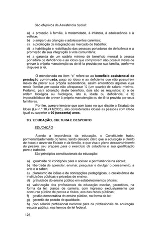 São objetivos da Assistência Social:
a) a proteção à família, à maternidade, à infância, à adolescência e à
velhice;
b) o amparo às crianças e adolescentes carentes;
c) a promoção da integração ao mercado de trabalho;
d) a habilitação e reabilitação das pessoas portadoras de deficiência e a
promoção de sua integração à vida comunitária;
e) a garantia de um salário mínimo de benefício mensal à pessoa
portadora de deficiência e ao idoso que comprovem não possuir meios de
prover à própria manutenção ou de tê-la provida por sua família, conforme
dispuser a lei.
O mencionado no item “e” refere-se ao benefício assistencial de
prestação continuada, pago ao idoso e ao deficiente que não possuírem
meios de prover sua própria subsistência, assim entendidos aqueles cuja
renda familiar per capita não ultrapassar ¼ (um quarto) de salário mínimo.
Portanto, para obtenção deste benefício, dois são os requisitos: a) o de
ordem biológica ou fisiológica, isto é, idade ou deficiência; e b)
impossibilidade de prover à própria manutenção ou de tê-la provida por seus
familiares.
Por fim, cumpre lembrar que com base no que dispõe o Estatuto do
Idoso (Lei n.º 10.741/2003), são consideradas idosas as pessoas com idade
igual ou superior a 60 (sessenta) anos.
9.2. EDUCAÇÃO, CULTURA E DESPORTO
EDUCAÇÃO
Atendo a importância da educação, o Constituinte tratou
pormenorizadamente do tema, tendo deixado claro que a educação é direito
de todos e dever do Estado e da família, e que visa o pleno desenvolvimento
da pessoa, seu preparo para o exercício da cidadania e sua qualificação
para o trabalho.
São princípios constitucionais da educação:
a) igualdade de condições para o acesso e permanência na escola;
b) liberdade de aprender, ensinar, pesquisar e divulgar o pensamento, a
arte e o saber;
c) pluralismo de idéias e de concepções pedagógicas, e coexistência de
instituições públicas e privadas de ensino;
d) gratuidade do ensino público em estabelecimentos oficiais;
e) valorização dos profissionais da educação escolar, garantidos, na
forma da lei, planos de carreira, com ingresso exclusivamente por
concurso público de provas e títulos, aos das redes públicas;
f) gestão democrática do ensino público, na forma da lei;
g) garantia de padrão de qualidade.
h) piso salarial profissional nacional para os profissionais da educação
escolar pública, nos termos de lei federal.
126
 