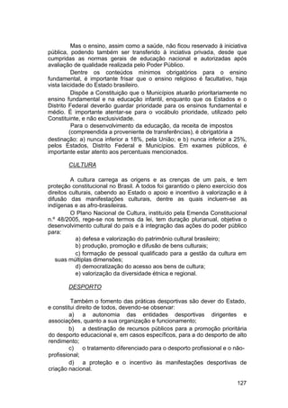 Mas o ensino, assim como a saúde, não ficou reservado à iniciativa
pública, podendo também ser transferido à inciativa privada, desde que
cumpridas as normas gerais de educação nacional e autorizadas após
avaliação de qualidade realizada pelo Poder Público.
Dentre os conteúdos mínimos obrigatórios para o ensino
fundamental, é importante frisar que o ensino religioso é facultativo, haja
vista laicidade do Estado brasileiro.
Dispõe a Constituição que o Municípios atuarão prioritariamente no
ensino fundamental e na educação infantil, enquanto que os Estados e o
Distrito Federal deverão guardar prioridade para os ensinos fundamental e
médio. É importante atentar-se para o vocábulo prioridade, utilizado pelo
Constituinte, e não exclusividade.
Para o desenvolvimento da educação, da receita de impostos
(compreendida a proveniente de transferências), é obrigatória a
destinação: a) nunca inferior a 18%, pela União; e b) nunca inferior a 25%,
pelos Estados, Distrito Federal e Municípios. Em exames públicos, é
importante estar atento aos percentuais mencionados.
CULTURA
A cultura carrega as origens e as crenças de um país, e tem
proteção constitucional no Brasil. A todos foi garantido o pleno exercício dos
direitos culturais, cabendo ao Estado o apoio e incentivo à valorização e à
difusão das manifestações culturais, dentre as quais incluem-se as
indígenas e as afro-brasileiras.
O Plano Nacional de Cultura, instituído pela Emenda Constitucional
n.º 48/2005, rege-se nos termos da lei, tem duração plurianual, objetiva o
desenvolvimento cultural do país e à integração das ações do poder público
para:
a) defesa e valorização do patrimônio cultural brasileiro;
b) produção, promoção e difusão de bens culturais;
c) formação de pessoal qualificado para a gestão da cultura em
suas múltiplas dimensões;
d) democratização do acesso aos bens de cultura;
e) valorização da diversidade étnica e regional.
DESPORTO
Também o fomento das práticas desportivas são dever do Estado,
e constitui direito de todos, devendo-se observar:
a) a autonomia das entidades desportivas dirigentes e
associações, quanto a sua organização e funcionamento;
b) a destinação de recursos públicos para a promoção prioritária
do desporto educacional e, em casos específicos, para a do desporto de alto
rendimento;
c) o tratamento diferenciado para o desporto profissional e o não-
profissional;
d) a proteção e o incentivo às manifestações desportivas de
criação nacional.
127
 