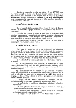 Consta do parágrafo primeiro, do artigo 217 da CRFB/88, uma
importante exceção à regra geral de que é desnecessário exaurir a via
administrativa para instaurar a via judicial. Em se tratando de justiça
desportiva, e apenas nesse caso, é obrigatório que a via administrativa
seja completamente exaurida, sob pena de faltar condição da ação ao
postulante na via judiciária.
9.3. CIÊNCIA E TECNOLOGIA
Em se tratando de tema essencial ao desenvolvimento do Estado,
também foi dedicado espaço exclusivo à disciplinação da Ciência e
Tecnologia.
Compete ao Estado promover e incentivar o desenvolvimento
científico, a pesquisa e a capacitação tecnológica, pesquisa esta que será
voltada, especialmente, para solução dos problemas brasileiros e
desenvolvimento da produção em âmbito nacional e regional.
A autonomia tecnológica do país será buscada, nos termos de lei
federal, pelo incentivo ao mercado interno.
9.4. COMUNICAÇÃO SOCIAL
É por meio da comunicação social que se efetivam diversos direitos
fundamentais. É plena, no Brasil, a liberdade de informação jornalística em
qualquer veículo de comunicação social, observados, evidentemente, as
restrições que lhe são impostas de forma natural por outros direitos
fundamentais como, por exemplo, a intimidade e a privacidade. Assim, está
vedada a censura, tenha ela natureza política, ideológica ou artística.
O Constituinte teve preocupação especial e destinou à reserva da
lei federal:
a) a regulamentação das diversões e espetáculos públicos,
cabendo ao Poder Público informar sobre a natureza deles, as faixas etárias
a que não se recomendem, locais e horários em que sua apresentação se
mostre inadequada;
b) o estabelecimento dos meios legais que garantam à pessoa e à
família a possibilidade de se defenderem de programas ou programações de
rádio e televisão que contrariem o disposto no art. 221, bem como da
propaganda de produtos, práticas e serviços que possam ser nocivos à
saúde e ao meio ambiente.
O artigo 221 da CRFB/88 enumera os princípios que as
emissoras de rádio e televisão deverão estar atentas, quais sejam:
a) preferência a finalidades educativas, artísticas, culturais e
informativas;
b) promoção da cultura nacional e regional e estímulo à produção
independente que objetive sua divulgação;
c) regionalização da produção cultural, artística e jornalística,
conforme percentuais estabelecidos em lei;
d) respeito aos valores éticos e sociais da pessoa e da família.
128
 
