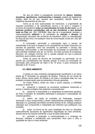No que se refere a propaganda comercial de tabaco, bebidas
alcoólicas, agrotóxicos, medicamentos e terapias, poderá ser legalmente
restrita, além de ter que, sempre que necessário, advertir sobre os
malefícios decorrentes de seu uso.
Como já se teve oportunidade de mencionar, a propriedade de
empresa jornalística e de radiodifusão sonora e de sons e imagens é
privativa de brasileiros natos ou naturalizados há mais de dez anos, ou de
pessoas jurídicas constituídas sob as leis brasileiras e que tenham
sede no País (art. 222, CRFB/88). Mas não só a propriedade, também a
responsabilidade editorial e as atividades de seleção e direção da
programação veiculada são privativas de brasileiros natos ou naturalizados
há mais de dez anos, em qualquer meio de comunicação social (art. 222, §2º
da CRFB/88).
A concessão, permissão e autorização para o serviço de
radiodifusão e de sons e imagens é de competência do Poder Executivo e é
cercada de garantias. Uma vez concedido ou permitido o serviço das
naturezas mencionadas, a não-renovação da concessão ou permissão só
será admitida mediante voto de, no mínimo, 2/5 (dois quintos) do Congresso
Nacional, em votação nominal, isto é, aquela votação em que é possível
identificar quem proferiu qual voto.
Antes do prazo de término da concessão ou permissão, só se
admite seu cancelamento por decisão judicial. O prazo da concessão ou
permissão para emissoras de rádio é de 10 anos, e para emissoras de
televisão é de 15 anos.
9.5. MEIO AMBIENTE
O direito ao meio ambiente ecologicamente equilibrado é um típico
direito da 3ª dimensão (ou geração) de direitos. Trata-se de um direito de
todos, difuso, sendo dever do Estado e de toda a sociedade zelar por sua
proteção e preservação para as presentes e futuras gerações.
Ao Poder Público, tendo em vista o acima exposto, a CRFB/88
outorgou o dever de:
a) preservar e restaurar os processos ecológicos essenciais e
prover o manejo ecológico das espécies e ecossistemas;
b) preservar a diversidade e a integridade do patrimônio genético
do País e fiscalizar as entidades dedicadas à pesquisa e manipulação de
material genético;
c) definir, em todas as unidades da Federação, espaços
territoriais e seus componentes a serem especialmente protegidos, sendo a
alteração e a supressão permitidas somente através de lei, vedada qualquer
utilização que comprometa a integridade dos atributos que justifiquem sua
proteção;
d) exigir, na forma da lei, para instalação de obra ou atividade
potencialmente causadora de significativa degradação do meio ambiente,
estudo prévio de impacto ambiental, a que se dará publicidade;
e) controlar a produção, a comercialização e o emprego de
técnicas, métodos e substâncias que comportem risco para a vida, a
qualidade de vida e o meio ambiente;
129
 