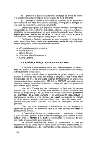 f) promover a educação ambiental em todos os níveis de ensino
e a conscientização pública para a preservação do meio ambiente;
g) proteger a fauna e a flora, vedadas, na forma da lei, as práticas
que coloquem em risco sua função ecológica, provoquem a extinção de
espécies ou submetam os animais a crueldade.
Em relação àqueles que exploram recursos minerais, é obrigatória a
recuperação do meio ambiente degradado. Ademais, todas as condutas e
atividades consideradas lesivas ao meio ambiente sujeitarão seus infratores,
sejam pessoas físicas ou jurídicas, a sanção de natureza penal e
administrativa, além da obrigação de reparação dos danos.
Fechando o Capítulo destinado ao meio ambiente, é conveniente
estar atento que foram declaradas patrimônio nacional, cuja utilização
deverá assegurar a preservação do meio ambiente:
a) a Floresta Amazônica brasileira;
b) a Mata Atlântica;
c) a Serra do Mar;
d) o Pantanal Mato-Grossense; e
e) a Zona Costeira.
9.6. FAMÍLIA, CRIANÇA, ADOLESCENTE E IDOSO
A família é a base da sociedade e tem proteção especial do Estado.
Mas não apenas a família, também as crianças, adolescentes e os idosos,
individualmente considerados.
A cláusula constitucional da igualdade de gênero, segundo a qual
homens e mulheres são iguais em direitos e obrigações, nos termos desta
Constituição (art. 5º, I da CRFB/88) encontra fortalecimento no âmbito das
relações domésticas, tendo o artigo 226, §5º da CRFB/88 estipulado que os
direitos e deveres referentes à sociedade conjugal são exercidos igualmente
pelo homem e pela mulher.
Não só o Estado tem por fundamento a dignidade da pessoa
humana (art. 3º, III da CRFB/88), mas também a família brasileira, nos
termos do artigo 226, §7º da CRFB/88, que dispõe: fundado nos princípios
da dignidade da pessoa humana e da paternidade responsável, o
planejamento familiar é livre decisão do casal, competindo ao Estado
propiciar recursos educacionais e científicos para o exercício desse direito,
vedada qualquer forma coercitiva por parte de instituições oficiais ou
privadas.
Como se nota, novamente o Constituinte procurou explicitar a
igualdade de gênero ao determinar que é de livre decisão do casal, o
planejamento familiar.
A Constituição Federal reconheceu não só o casamento, por sobre
o qual, inclusive, garantiu a gratuidade de celebração, mas também a união
estável entre o homem e a mulher, incentivando a facilitação de sua
conversão em casamento, por meio de lei.
As maiores controvérsias acerca da possibilidade ou não do
reconhecimento da união estável homo-afetiva decorrem, precisamente, da
expressão constitucional […] é reconhecida a união estável entre o homem e
130
 