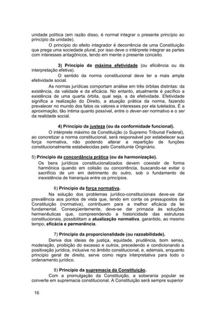 unidade política (em razão disso, é normal integrar o presente princípio ao
princípio da unidade).
O princípio do efeito integrador é decorrência de uma Constituição
que prega uma sociedade plural, por isso deve o intérprete integrar as partes
com interesses antagônicos, tendo em mente o presente conceito.
3) Princípio da máxima efetividade (ou eficiência ou da
interpretação efetiva).
O sentido da norma constitucional deve ter a mais ampla
efetividade social.
As normas jurídicas comportam análise em três órbitas distintas: da
existência, da validade e da eficácia. No entanto, atualmente é pacífico a
existência de uma quarta órbita, qual seja, a da efetividade. Efetividade
significa a realização do Direito, a atuação prática da norma, fazendo
prevalecer no mundo dos fatos os valores e interesses por ela tutelados. É a
aproximação, tão íntima quanto possível, entre o dever-ser normativo e o ser
da realidade social.
4) Princípio da justeza (ou da conformidade funcional).
O intérprete máximo da Constituição (o Supremo Tribunal Federal),
ao concretizar a norma constitucional, será responsável por estabelecer sua
força normativa, não podendo alterar a repartição de funções
constitucionalmente estabelecidas pelo Constituinte Originário.
5) Princípio da concordância prática (ou da harmonização).
Os bens jurídicos constitucionalizados devem coexistir de forma
harmônica quando em colisão ou concorrência, buscando-se evitar o
sacrifício de um em detrimento do outro, sob o fundamento de
inexistência de hierarquia entre os princípios.
6) Princípio da força normativa.
Na solução dos problemas jurídico-constitucionais deve-se dar
prevalência aos pontos de vista que, tendo em conta os pressupostos da
Constituição (normativa), contribuem para a melhor eficácia da lei
fundamental. Conseqüentemente, deve-se dar primazia às soluções
hermenêuticas que, compreendendo a historicidade das estruturas
constitucionais, possibilitam a atualização normativa, garantido, ao mesmo
tempo, eficácia e permanência.
7) Princípio da proporcionalidade (ou razoabilidade).
Deriva dos ideias de justiça, equidade, prudência, bom senso,
moderação, proibição do excesso e outros, precedendo e condicionando a
positivação jurídica, inclusive no âmbito constitucional, e, ademais, enquanto
princípio geral de direito, serve como regra interpretativa para todo o
ordenamento jurídico.
8) Princípio da supremacia da Constituição.
Com a promulgação da Constituição, a soberania popular se
converte em supremacia constitucional. A Constituição será sempre superior
16
 