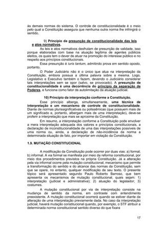 às demais normas do sistema. O controle de constitucionalidade é o meio
pelo qual a Constituição assegura que nenhuma outra norma lhe infringirá o
sentido.
9) Princípio da presunção de constitucionalidade das leis
e atos normativos.
As leis e atos normativos desfrutam de presunção de validade, isso
porque elaboradas com base na atuação legítima de agentes públicos
eleitos, os quais tem o dever de atuar na promoção do interesse público e no
respeito aos princípios constitucionais.
Essa presunção é iuris tantum, admitindo prova em sentido oposto,
portanto.
O Poder Judiciário não é o único que atua na interpretação da
Constituição, embora possua a última palavra sobre a mesma. Logo,
Legislativo e Executivo também o fazem, devendo o Judiciário considerar
tais interpretações sem se opor (salvo, se provocado). A presunção de
constitucionalidade é uma decorrência do princípio da separação de
Poderes, e funciona como fator de autolimitação da atuação judicial.
10) Princípio da interpretação conforme a Constituição.
Esse princípio alberga, simultaneamente, uma técnica de
interpretação e um mecanismo de controle de constitucionalidade.
Diante de normas plurissignificativas ou polissêmicas (que possuem mais de
um significado e, portanto, albergam mais de uma interpretação), deve-se
proferir a interpretação que mais se aproxime da Constituição.
Em resumo, a interpretação conforme a Constituição pode envolver
a mera interpretação adequada dos valores e princípios constitucionais, a
declaração de inconstitucionalidade de uma das interpretações possíveis de
uma norma ou, ainda, a declaração de não-incidência da norma a
determinada situação de fato, por importar em violação da Constituição.
1.9. MUTAÇÃO CONSTITUCIONAL
A modificação da Constituição pode ocorrer por duas vias: a) formal;
b) informal. A via formal se manifesta por meio da reforma constitucional, por
meio dos procedimentos previstos na própria Constituição. Já a alteração
pela via informal ocorre pela mutação constitucional, mecanismo que permite
a transformação do sentido e do alcance das normas da Constituição, sem
que se opere, no entanto, qualquer modificação de seu texto. O presente
tópico será apresentado segundo Paulo Roberto Barroso, que bem
apresenta os mecanismos de mutação constitucional, quais sejam: 1)
interpretação (judicial e administrativa); 2) atuação do legislador; 3)
costumes.
A mutação constitucional por via de interpretação consiste na
mudança de sentido da norma, em contraste com entendimento
preexistente. A mutação constitucional ocorrerá quando se estiver diante da
alteração de uma interpretação previamente dada. No caso da interpretação
judicial, haverá mutação constitucional quando, por exemplo, o STF atribuir a
determinada norma constitucional sentido diverso do que fixara
17
 