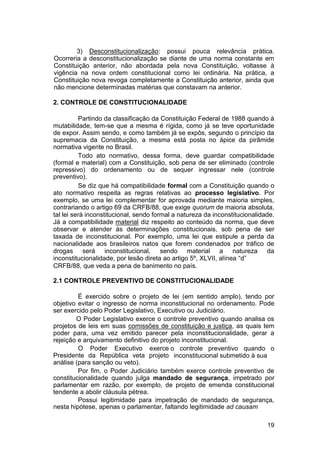 3) Desconstitucionalização: possui pouca relevância prática.
Ocorreria a desconstitucionalização se diante de uma norma constante em
Constituição anterior, não abordada pela nova Constituição, voltasse à
vigência na nova ordem constitucional como lei ordinária. Na prática, a
Constituição nova revoga completamente a Constituição anterior, ainda que
não mencione determinadas matérias que constavam na anterior.
2. CONTROLE DE CONSTITUCIONALIDADE
Partindo da classificação da Constituição Federal de 1988 quando à
mutabilidade, tem-se que a mesma é rígida, como já se teve oportunidade
de expor. Assim sendo, e como também já se expôs, segundo o princípio da
supremacia da Constituição, a mesma está posta no ápice da pirâmide
normativa vigente no Brasil.
Todo ato normativo, dessa forma, deve guardar compatibilidade
(formal e material) com a Constituição, sob pena de ser eliminado (controle
repressivo) do ordenamento ou de sequer ingressar nele (controle
preventivo).
Se diz que há compatibilidade formal com a Constituição quando o
ato normativo respeita as regras relativas ao processo legislativo. Por
exemplo, se uma lei complementar for aprovada mediante maioria simples,
contrariando o artigo 69 da CRFB/88, que exige quorum de maioria absoluta,
tal lei será inconstitucional, sendo formal a natureza da inconstitucionalidade.
Já a compatibilidade material diz respeito ao conteúdo da norma, que deve
observar e atender às determinações constitucionais, sob pena de ser
taxada de inconstitucional. Por exemplo, uma lei que estipule a perda da
nacionalidade aos brasileiros natos que forem condenados por tráfico de
drogas será inconstitucional, sendo material a natureza da
inconstitucionalidade, por lesão direta ao artigo 5º, XLVII, alínea “d”
CRFB/88, que veda a pena de banimento no país.
2.1 CONTROLE PREVENTIVO DE CONSTITUCIONALIDADE
É exercido sobre o projeto de lei (em sentido amplo), tendo por
objetivo evitar o ingresso de norma inconstitucional no ordenamento. Pode
ser exercido pelo Poder Legislativo, Executivo ou Judiciário.
O Poder Legislativo exerce o controle preventivo quando analisa os
projetos de leis em suas comissões de constituição e justiça, as quais tem
poder para, uma vez emitido parecer pela inconstitucionalidade, gerar a
rejeição e arquivamento definitivo do projeto inconstitucional.
O Poder Executivo exerce
Presidente da República veta projeto
análise (para sanção ou veto).
o controle preventivo quando o
inconstitucional submetido à sua
Por fim, o Poder Judiciário também exerce controle preventivo de
constitucionalidade quando julga mandado de segurança, impetrado por
parlamentar em razão, por exemplo, de projeto de emenda constitucional
tendente a abolir cláusula pétrea.
Possui legitimidade para impetração de mandado de segurança,
nesta hipótese, apenas o parlamentar, faltando legitimidade ad causam
19
 