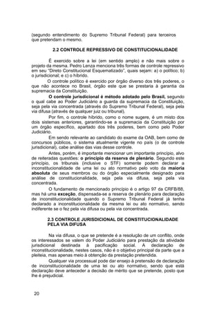 (segundo entendimento do Supremo Tribunal Federal) para terceiros
que pretendam o mesmo.
2.2 CONTROLE REPRESSIVO DE CONSTITUCIONALIDADE
É exercido sobre a lei (em sentido amplo) e não mais sobre o
projeto da mesma. Pedro Lenza menciona três formas de controle repressivo
em seu “Direto Constitucional Esquematizado”, quais sejam: a) o político; b)
o jurisdicional; e c) o híbrido.
O controle político é exercido por órgão diverso dos três poderes, o
que não acontece no Brasil, órgão este que se prestaria à garantia da
supremacia da Constituição.
O controle jurisdicional é método adotado pelo Brasil, segundo
o qual cabe ao Poder Judiciário a guarda da supremacia da Constituição,
seja pela via concentrada (através do Supremo Tribunal Federal), seja pela
via difusa (através de qualquer juiz ou tribunal).
Por fim, o controle híbrido, como o nome sugere, é um misto dos
dois sistemas anteriores, garantindo-se a supremacia da Constituição por
um órgão específico, apartado dos três poderes, bem como pelo Poder
Judiciário.
Em sendo relevante ao candidato do exame da OAB, bem como de
concursos públicos, o sistema atualmente vigente no país (o de controle
jurisdicional), cabe análise das vias desse controle.
Antes, porém, é importante mencionar um importante princípio, alvo
de reiteradas questões: o princípio da reserva de plenário. Segundo este
princípio, os tribunais (inclusive o STF) somente podem declarar a
inconstitucionalidade de uma lei ou ato normativo pelo voto da maioria
absoluta de seus membros ou do órgão especialmente designado para
análise de constitucionalidade, seja pela via difusa, seja pela via
concentrada.
O fundamento de mencionado princípio é o artigo 97 da CRFB/88,
mas há uma exceção, dispensada-se a reserva de plenário para declaração
de inconstitucionalidade quando o Supremo Tribunal Federal já tenha
declarado a inconstitucionalidade da mesma lei ou ato normativo, sendo
indiferente se o fez pela via difusa ou pela via concentrada.
2.3 CONTROLE JURISDICIONAL DE CONSTITUCIONALIDADE
PELA VIA DIFUSA
Na via difusa, o que se pretende é a resolução de um conflito, onde
os interessados se valem do Poder Judiciário para prestação da atividade
jurisdicional destinada à pacificação social. A declaração de
inconstitucionalidade, nestes casos, não é o objetivo principal da parte que a
pleiteia, mas apenas meio à obtenção da prestação pretendida.
Qualquer via processual pode dar ensejo à pretensão de declaração
de inconstitucionalidade de uma lei ou ato normativo, sendo que está
declaração deve anteceder a decisão de mérito que se pretende, posto que
lhe é prejudicial.
20
 