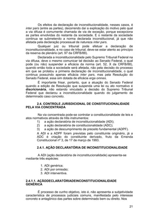 Os efeitos da declaração de inconstitucionalidade, nesses casos, é
inter pars (entre as partes), decorrendo daí a explicação do motivo pelo qual
a via difusa é comumente chamada de via de exceção, porque excepciona
as partes envolvidas do restante da sociedade. E o restante da sociedade
continua se submetendo a norma declarada inconstitucional, já que não
afetada pela declaração processual de natureza inter pars.
Qualquer juiz ou tribunal pode efetuar a declaração de
inconstitucionalidade, e no caso de tribunal, deve-se estar atento ao princípio
da reserva de plenário (art. 97 da CRFB/88).
Declarada a inconstitucionalidade pelo Supremo Tribunal Federal na
via difusa, deve o mesmo comunicar tal decisão ao Senado Federal, o qual
pode (ou não) suspender a eficácia da norma (art. 52, X da CRFB/88),
quando então toda a sociedade será afetada, não pela decisão do processo
em que se prolatou a primeira declaração de inconstitucionalidade, o qual
continua possuindo apenas eficácia inter pars, mas pela Resolução do
Senado Federal, essa sim dotada de eficácia erga omnes.
É importante frisar, portanto, que a atuação do Senado Federal
quando a edição de Resolução que suspenda uma lei ou ato normativo é
discricionária, não estando vinculado a decisão do Supremo Tribunal
Federal que declarou a inconstitucionalidade quando do julgamento de
determinado caso concreto.
2.4. CONTROLE JURISDICIONAL DE CONSTITUCIONALIDADE
PELA VIA CONCENTRADA
Na via concentrada pode-se controlar a constitucionalidade de leis e
atos normativos através de três instrumentos:
1) a ação declaratória de inconstitucionalidade (ADI);
2) a ação declaratória de constitucionalidade (ADC);
3) a ação de descumprimento de preceito fundamental (ADPF).
A ADI e a ADPF foram previstas pelo constituinte originário, já a
ADC é criação do constituinte derivado, fruto da Emenda
Constitucional nº 3, de 17 de março de 1993.
2.4.1. AÇÃO DECLARATÓRIA DE INCONSTITUCIONALIDADE
A ADI (ação declaratória de inconstitucionalidade) apresenta-se
mediante três espécies:
1. ADI genérica;
2. ADI por omissão;
3. ADI interventiva.
2.4.1.1. AÇÃODECLARATÓRIADEINCONSTITUCIONALIDADE
GENÉRICA
É processo de cunho objetivo, isto é, não apresenta a subjetividade
característica de processos judiciais comuns, manifestada pelo interesse
concreto e antagônico das partes sobre determinado bem ou direito. Nos
21
 