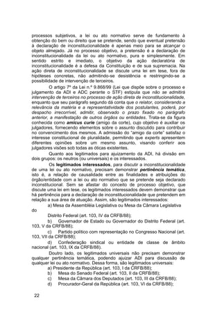 processos subjetivos, a lei ou ato normativo serve de fundamento à
obtenção do bem ou direito que se pretende, sendo que eventual pretensão
à declaração de inconstitucionalidade é apenas meio para se alcançar o
objeto almejado. Já no processo objetivo, a pretensão é a declaração de
inconstitucionalidade da lei ou ato normativo, pura e simplesmente. Em
sentido estrito e imediato, o objetivo da ação declaratória de
inconstitucionalidade é a defesa da Constituição e de sua supremacia. Na
ação direta de inconstitucionalidade se discute uma lei em tese, fora de
hipóteses concretas, não admitindo-se desistência e restringindo-se a
possibilidade de intervenção de terceiros.
O artigo 7º da Lei n.º 9.868/99 (Lei que dispõe sobre o processo e
julgamento da ADI e ADC perante o STF) estipula que não se admitirá
intervenção de terceiros no processo de ação direta de inconstitucionalidade,
enquanto que seu parágrafo segundo dá conta que o relator, considerando a
relevância da matéria e a representatividade dos postulantes, poderá, por
despacho irrecorrível, admitir, observado o prazo fixado no parágrafo
anterior, a manifestação de outros órgãos ou entidades. Trata-se da figura
conhecida como amicus curie (amigo da corte), cujo objetivo é auxiliar os
julgadores, fornecendo elementos sobre o assunto discutido para contribuir
no convencimento dos mesmos. A admissão do “amigo da corte” satisfaz o
interesse constitucional de pluralidade, permitindo que experts apresentem
diferentes opiniões sobre um mesmo assunto, visando conferir aos
julgadores visões sob todas as óticas existentes.
Quanto aos legitimados para ajuizamento da ADI, há divisão em
dois grupos: os neutros (ou universais) e os interessados.
Os legitimados interessados, para discutir a inconstitucionalidade
de uma lei ou ato normativo, precisam demonstrar pertinência temática,
isto é, a relação de causalidade entre as finalidades e atribuições do
órgão/entidade com a lei ou ato normativo que se pretende seja declarado
inconstitucional. Sem se afastar do conceito de processo objetivo, que
discute uma lei em tese, os legitimados interessados devem demonstrar que
há pertinência para a declaração de inconstitucionalidade que pretendem em
relação a sua área de atuação. Assim, são legitimados interessados:
a) Mesa da Assembléia Legislativa ou Mesa da Câmara Legislativa
do
Distrito Federal (art. 103, IV da CRFB/88);
b) Governador de Estado ou Governador do Distrito Federal (art.
103, V da CRFB/88);
c) Partido político com representação no Congresso Nacional (art.
103, VII da CRFB/88);
d) Confederação sindical ou entidade de classe de âmbito
nacional (art. 103, IX da CRFB/88).
Doutro lado, os legitimados universais não precisam demonstrar
qualquer pertinência temática, podendo ajuizar ADI para discussão de
qualquer lei ou ato normativo. Dessa forma, são legitimados universais:
a) Presidente da República (art. 103, I da CRFB/88);
b) Mesa do Senado Federal (art. 103, II da CRFB/88);
c) Mesa da Câmara dos Deputados (art. 103, III da CRFB/88);
d) Procurador-Geral da República (art. 103, VI da CRFB/88);
22
 