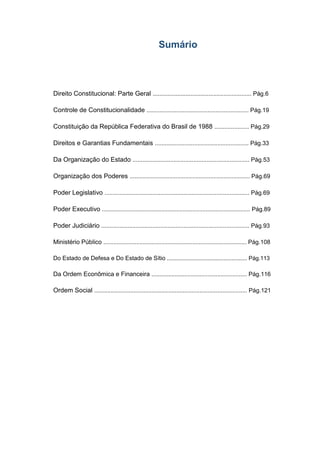 Sumário
Direito Constitucional: Parte Geral ............................................................ Pág.6
Controle de Constitucionalidade .............................................................. Pág.19
Constituição da República Federativa do Brasil de 1988 ..................... Pág.29
Direitos e Garantias Fundamentais ......................................................... Pág.33
Da Organização do Estado ....................................................................... Pág.53
Organização dos Poderes ......................................................................... Pág.69
Poder Legislativo ........................................................................................ Pág.69
Poder Executivo .......................................................................................... Pág.89
Poder Judiciário .......................................................................................... Pág.93
Ministério Público ....................................................................................... Pág.108
Do Estado de Defesa e Do Estado de Sítio ................................................... Pág.113
Da Ordem Econômica e Financeira .......................................................... Pág.116
Ordem Social ............................................................................................. Pág.121
 