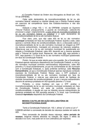 e) Conselho Federal da Ordem dos Advogados do Brasil (art. 103,
VII da CRFB/88).
Cabe ação declaratória de inconstitucionalidade de lei ou ato
normativo federal, estadual ou distrital (desde que o Distrito Federal esteja
em exercício de competência típica dos Estados-membros e não dos
municípios).
Estipula o artigo 102, I, “a”, da CRFB/88: compete ao Supremo
Tribunal Federal, precipuamente, a guarda da Constituição, cabendo-lhe
processar e julgar, originariamente, a ação direta de inconstitucionalidade de
lei ou ato normativo federal ou estadual e a ação declaratória de
inconstitucionalidade de lei ou ato normativo federal.
Fica claro, pois, que não cabe ADI de lei ou ato normativo
municipal contestado em face da Constituição Federal. Quanto a este, cabe
apenas o controle difuso de constitucionalidade, isto é, a discussão sobre a
inconstitucionalidade de lei ou ato normativo municipal só chegará ao STF
via recurso extraordinário, manejado em processo de natureza subjetiva.
Observe-se que se a lei ou ato normativo municipal for questionada em
relação a Constituição Estadual, cabe ADI, devendo ser a mesma ajuizada
pela o Tribunal de Justiça local. Repise-se, não cabe ADI, seja perante o
STF, seja perante o TJ local de lei ou ato normativo municipal questionado
em face da Constituição Federal.
Porém, há que se estar atento para uma questão. Se a Constituição
Estadual apenas reproduziu dispositivo(s) da Constituição Federal, e a lei ou
ato normativo municipal contraria mencionado(s) dispositivo(s), cabe ADI
perante o TJ local (evidentemente, já que há contrariedade do ato municipal
com a Constituição Estadual), e, após proferida sentença, cabe Recurso
Extraordinário, já que a Constituição Estadual apenas reproduzia conteúdo
expresso da Constituição Federal. Nesse caso, o STF analisará a
inconstitucionalidade de lei ou ato normativo municipal em face da
Constituição Federal, e note-se que estar-se-á diante de hipótese de
controle concentrado de constitucionalidade, já que o recurso extraordinário
decorre de sentença prolatada em ADI ajuizado perante o TJ local.
Portanto, a única hipótese em que o STF analisa a
inconstitucionalidade de lei ou ato normativo municipal contestado em face
da Constituição Federal, em sede de controle concentrado de
constitucionalidade, é aquele em que se interpõe recurso extraordinário da
sentença prolatada em ADI ajuizada perante o TJ local, cuja Constituição
Estadual reproduziu dispositivo da Constituição Federal.
MEDIDA CAUTELAR EM AÇÃO DECLARATÓRIA DE
INCONSTITUCIONALIDADE
Tanto a Constituição Federal (art. 102, I, alínea “p”) como a Lei n.º
9.868/99 admitem a concessão de decisão de natureza cautelar em sede de
ADI.
Para concessão de decisão dessa natureza, salvo período de
recesso, exige-se maioria absoluta na votação. De regra, o efeito da
decisão é ex nunc, mas pode ser ex tunc (retroativo) por expressa
23
 