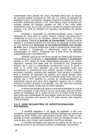 manifestação nesse sentido. Há, ainda, importante efeito típico da decisão
de natureza cautelar concedida em ADI, que é o retorno da aplicação da
legislação anterior, se existente, enquanto suspensos os efeitos da lei ou ato
normativo questionado perante o STF. Esse efeito é regra na decisão que
concede medida de natureza cautelar em ADI e tem nítido efeito
repristinatório (pois, se a é nula, não teve o condão de revogar a que lhe era
anterior), mas pode ser afastado por expressa manifestação em sentido
contrário.
Pleiteada a declaração de inconstitucionalidade, pode o tribunal
declará-la de forma total ou parcial. Pode-se declarar inconstitucional a
completude de uma lei ou ato normativo, apenas um dispositivo, um inciso
ou uma palavra. Trata-se do princípio da parcelaridade. Também pode-se
declarar a inconstitucionalidade em uma forma de aplicação do texto, caso
em que verificar-se-á declaração de inconstitucionalidade sem redução
de texto, isto é, o tribunal declara que o texto é constitucional, sendo que o
que contraria a Constituição é determinada forma de aplicação
(interpretação) do mesmo, declarando que é esta forma de aplicação
(interpretação) que é inconstitucional.
Ademais, como já se mencionou quando da tratativa dos princípios
interpretativos da Constituição, a interpretação conforme a Constituição
permite ao STF, diante de várias interpretações aplicadas a um mesmo
dispositivo, declarar qual delas está em consonância com Constituição
Federal, isto é, qual é a interpretação constitucional. Luiz A. D. Araújo e
Vidal S. N. Júnior bem salientam que essa declaração sobre qual
interpretação é constitucional deve sempre guardar contexto com seu
enunciado normativo, expresso pelo legislador, caso contrário o Judiciário
ferirá o princípio da separação de poderes, pois estará atuando como
legislador positivo, função que não lhe foi atribuída desta forma. Há que se
lembrar que o STF, atuando no controle de constitucionalidade, tem
legitimidade apenas para atuar como legislador negativo, isto é, nulificar
conteúdo normativo contrário à Constituição, mas não criar novo conteúdo
em substituição àquele, função esta do Poder Legislativo.
A eficácia da decisão que declara a inconstitucionalidade de uma lei
tem efeito vinculante, é erga omnes e ex tunc, via de regra, mas seus efeitos
podem ser modulados, isto é, podem ser ex nunc ou podem ainda ter uma
data fixada para manifestação de seus efeitos, casos em que a modulação
deverá ser aprovada com quorum de 2/3 (dois terços), pelo Supremo
Tribunal Federal.
2.4.1.2. AÇÃO DECLARATÓRIA DE INCOSTITUCIONALIDADE
POR OMISSÃO
A atividade legislativa é um dever do legislador e não uma
faculdade. A Constituição Federal elenca diversas hipóteses que carecem de
atuação do Poder Público para efetivamente surtirem efeito. Assim, a não-
atuação do Poder competente pode deixar o povo em situação de dano, ou
risco de dano, daí a criação, pelo constituinte, da ADI por omissão.
A inconstitucionalidade pode decorrer da prática de ato, isto é, da
edição de uma lei ou ato normativo contrário a Constituição, mas também
24
 