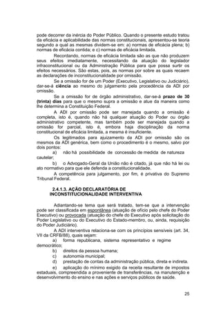 pode decorrer da inércia do Poder Público. Quando o presente estudo tratou
da eficácia e aplicabilidade das normas constitucionais, apresentou-se teoria
segundo a qual as mesmas dividem-se em: a) normas de eficácia plena; b)
normas de eficácia contida; e c) normas de eficácia limitada.
Recordando, normas de eficácia limitada são as que não produzem
seus efeitos imediatamente, necessitando da atuação do legislador
infraconstitucional ou da Administração Pública para que possa surtir os
efeitos necessários. São estas, pois, as normas por sobre as quais recaem
as declarações de inconstitucionalidade por omissão.
Se a omissão for de um Poder (Executivo, Legislativo ou Judiciário),
dar-se-á ciência ao mesmo do julgamento pela procedência da ADI por
omissão.
Se a omissão for de órgão administrativo, dar-se-á prazo de 30
(trinta) dias para que o mesmo supra a omissão e atue da maneira como
lhe determina a Constituição Federal.
A ADI por omissão pode ser manejada quando a omissão é
completa, isto é, quando não há qualquer atuação do Poder ou órgão
administrativo competente, mas também pode ser manejada quando a
omissão for parcial, isto é, embora haja disciplinação da norma
constitucional de eficácia limitada, a mesma é insuficiente.
Os legitimados para ajuizamento da ADI por omissão são os
mesmos da ADI genérica, bem como o procedimento é o mesmo, salvo por
dois pontos:
a) não há possibilidade de concessão de medida de natureza
cautelar;
b) o Advogado-Geral da União não é citado, já que não há lei ou
ato normativo para que ele defenda a constitucionalidade.
A competência para julgamento, por fim, é privativa do Supremo
Tribunal Federal.
2.4.1.3. AÇÃO DECLARATÓRIA DE
INCONSTITUCIONALIDADE INTERVENTIVA
Adiantando-se tema que será tratado, tem-se que a intervenção
pode ser classificada em espontânea (atuação de ofício pelo chefe do Poder
Executivo) ou provocada (atuação do chefe do Executivo após solicitação do
Poder Legislativo ou do Executivo do Estado-membro, ou, ainda, requisição
do Poder Judiciário).
A ADI interventiva relaciona-se com os princípios sensíveis (art. 34,
VII da CRFB/88), quais sejam:
a) forma republicana, sistema representativo e regime
democrático;
b) direitos da pessoa humana;
c) autonomia municipal;
d) prestação de contas da administração pública, direta e indireta.
e) aplicação do mínimo exigido da receita resultante de impostos
estaduais, compreendida a proveniente de transferências, na manutenção e
desenvolvimento do ensino e nas ações e serviços públicos de saúde.
25
 