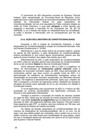 O provimento da ADI interventiva incumbe ao Supremo Tribunal
Federal, após representação do Procurador-Geral da República (único
legitimado para a ação declaratória de inconstitucionalidade interventiva). Na
hipótese de intervenção federal via ação declaratória de
inconstitucionalidade, tem-se uma requisição do Poder Judiciário dirigida ao
chefe do Poder Executivo, o qual está obrigado a emitir decreto que
suspenda a execução a execução do ato impugnado (art. 36, §3º da
CRFB/88), e, se a medida não bastar ao restabelecimento da normalidade,
aí então a decretar a intervenção com as consequências que lhe são
inerentes.
2.4.2. AÇÃO DECLARATÓRIA DE CONSTITUCIONALIDADE
Enquanto a ADI é criação do Constituinte Originário, a Ação
Declaratória de Constitucionalidade é criação do Constituinte Derivado, fruto
da Emenda Constitucional n.º 3/1993.
Mantendo-se o que se expôs acerca de processo objetivo, quando
do estudo da ADI genérica, a ação declaratória de constitucionalidade,
embora semelhante (o que motiva alguns doutrinadores dizerem que são
ações de sinais trocados), tem objeto mais restrito que a ADI.
Diferentemente da ADI, a ação declaratória de constitucionalidade
(ou ADC), pode ser ajuizada apenas para discussão da constitucionalidade
de lei ou ato normativo federal em face da Constituição Federal.
Outra relevante diferença entre a ADI e a ADC é a exigência, na
última, da demonstração de controvérsia judicial relevante sobre a
aplicação do enunciado normativo objeto da ADC. Essa demonstração de
controvérsia judicial, que deve ocorrer na petição inicial da ADC, é a
demonstração da existência de entendimentos divergentes acerca da
interpretação do enunciado normativo questionado, por diferentes tribunais
do país. Tal exigência é absolutamente pertinente, posto que o objetivo da
ADC é assegurar o princípio da segurança jurídica, afastando-se quaisquer
situações de dúvida sobre aplicação de lei ou ato normativo em relação à
Constituição Federal.
O rol de legitimados para ajuizamento da ADC é o mesmo da ADI,
guardadas as mesmas peculiaridades dos legitimados universais (ou
neutros) e dos legitimados interessados.
Também é possível a concessão de medida de natureza cautelar
em sede de ADC, desde que por decisão de maioria absoluta dos membros
do STF, cujo efeito suspende os julgamentos que se relacionem à matéria
discutida na ADC, até julgamento definitivo pelo Supremo Tribunal Federal.
Esse julgamento pelo STF, no entanto, deve ser proferido em 180 dias, sob
pena de perda da eficácia da medida concedida.
Os efeitos da decisão declaratória de constitucionalidade são os
mesmos da declaratória de inconstitucionalidade, isto é, ex tunc, via de
regra, mas seus efeitos podem ser modulados, isto é, podem ser ex nunc ou
podem ainda ter uma data fixada para manifestação de seus efeitos, casos
em que a modulação deverá ser aprovada com quorum de 2/3 (dois terços),
pelo Supremo Tribunal Federal.
26
 