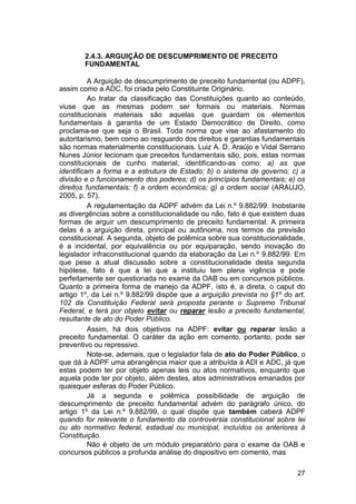 2.4.3. ARGUIÇÃO DE DESCUMPRIMENTO DE PRECEITO
FUNDAMENTAL
A Arguição de descumprimento de preceito fundamental (ou ADPF),
assim como a ADC, foi criada pelo Constituinte Originário.
Ao tratar da classificação das Constituições quanto ao conteúdo,
viuse que as mesmas podem ser formais ou materiais. Normas
constitucionais materiais são aquelas que guardam os elementos
fundamentais à garantia de um Estado Democrático de Direito, como
proclama-se que seja o Brasil. Toda norma que vise ao afastamento do
autoritarismo, bem como ao resguardo dos direitos e garantias fundamentais
são normas materialmente constitucionais. Luiz A. D. Araújo e Vidal Serrano
Nunes Júnior lecionam que preceitos fundamentais são, pois, estas normas
constitucionais de cunho material, identificando-as como: a) as que
identificam a forma e a estrutura de Estado; b) o sistema de governo; c) a
divisão e o funcionamento dos poderes; d) os princípios fundamentais; e) os
direitos fundamentais; f) a ordem econômica; g) a ordem social (ARAUJO,
2005, p. 57).
A regulamentação da ADPF advém da Lei n.º 9.882/99. Inobstante
as divergências sobre a constitucionalidade ou não, fato é que existem duas
formas de arguir um descumprimento de preceito fundamental. A primeira
delas é a arguição direta, principal ou autônoma, nos termos da previsão
constitucional. A segunda, objeto de polêmica sobre sua constitucionalidade,
é a incidental, por equivalência ou por equiparação, sendo inovação do
legislador infraconstitucional quando da elaboração da Lei n.º 9.882/99. Em
que pese a atual discussão sobre a constitucionalidade desta segunda
hipótese, fato é que a lei que a instituiu tem plena vigência e pode
perfeitamente ser questionada no exame da OAB ou em concursos públicos.
Quanto a primeira forma de manejo da ADPF, isto é, a direta, o caput do
artigo 1º, da Lei n.º 9.882/99 dispõe que a arguição prevista no §1º do art.
102 da Constituição Federal será proposta perante o Supremo Tribunal
Federal, e terá por objeto evitar ou reparar lesão a preceito fundamental,
resultante de ato do Poder Público.
Assim, há dois objetivos na ADPF: evitar ou reparar lesão a
preceito fundamental. O caráter da ação em comento, portanto, pode ser
preventivo ou repressivo.
Note-se, ademais, que o legislador fala de ato do Poder Público, o
que dá à ADPF uma abrangência maior que a atribuída à ADI e ADC, já que
estas podem ter por objeto apenas leis ou atos normativos, enquanto que
aquela pode ter por objeto, além destes, atos administrativos emanados por
quaisquer esferas do Poder Público.
Já a segunda e polêmica possibilidade de arguição de
descumprimento de preceito fundamental advém do parágrafo único, do
artigo 1º da Lei n.º 9.882/99, o qual dispõe que também caberá ADPF
quando for relevante o fundamento da controvérsia constitucional sobre lei
ou ato normativo federal, estadual ou municipal, incluídos os anteriores à
Constituição.
Não é objeto de um módulo preparatório para o exame da OAB e
concursos públicos a profunda análise do dispositivo em comento, mas
27
 