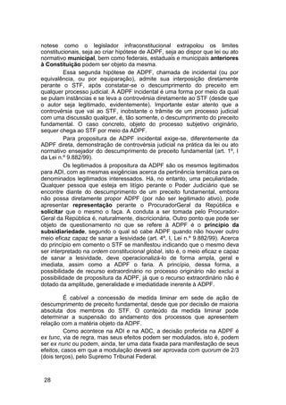 notese como o legislador infraconstitucional extrapolou os limites
constitucionais, seja ao criar hipótese de ADPF, seja ao dispor que lei ou ato
normativo municipal, bem como federais, estaduais e municipais anteriores
à Constituição podem ser objeto da mesma.
Essa segunda hipótese de ADPF, chamada de incidental (ou por
equivalência, ou por equiparação), admite sua interposição diretamente
perante o STF, após constatar-se o descumprimento do preceito em
qualquer processo judicial. A ADPF incidental é uma forma por meio da qual
se pulam instâncias e se leva a controvérsia diretamente ao STF (desde que
o autor seja legitimado, evidentemente). Importante estar atento que a
controvérsia que vai ao STF, inobstante o trâmite de um processo judicial
com uma discussão qualquer, é, tão somente, o descumprimento do preceito
fundamental. O caso concreto, objeto do processo subjetivo originário,
sequer chega ao STF por meio da ADPF.
Para propositura de ADPF incidental exige-se, diferentemente da
ADPF direta, demonstração de controvérsia judicial na prática da lei ou ato
normativo ensejador do descumprimento de preceito fundamental (art. 1º, I
da Lei n.º 9.882/99).
Os legitimados à propositura da ADPF são os mesmos legitimados
para ADI, com as mesmas exigências acerca da pertinência temática para os
denominados legitimados interessados. Há, no entanto, uma peculiaridade.
Qualquer pessoa que esteja em litígio perante o Poder Judiciário que se
encontre diante do descumprimento de um preceito fundamental, embora
não possa diretamente propor ADPF (por não ser legitimado ativo), pode
apresentar representação perante o ProcuradorGeral da República e
solicitar que o mesmo o faça. A conduta a ser tomada pelo Procurador-
Geral da República é, naturalmente, discricionária. Outro ponto que pode ser
objeto de questionamento no que se refere à ADPF é o princípio da
subsidiariedade, segundo o qual só cabe ADPF quando não houver outro
meio eficaz capaz de sanar a lesividade (art. 4º, I, Lei n.º 9.882/99). Acerca
do princípio em comento o STF se manifestou indicando que o mesmo deva
ser interpretado na ordem constitucional global, isto é, o meio eficaz e capaz
de sanar a lesividade, deve operacionalizá-lo de forma ampla, geral e
imediata, assim como a ADPF o faria. A princípio, dessa forma, a
possibilidade de recurso extraordinário no processo originário não exclui a
possibilidade de propositura da ADPF, já que o recurso extraordinário não é
dotado da amplitude, generalidade e imediatidade inerente à ADPF.
É cabível a concessão de medida liminar em sede de ação de
descumprimento de preceito fundamental, desde que por decisão de maioria
absoluta dos membros do STF. O conteúdo da medida liminar pode
determinar a suspensão do andamento dos processos que apresentem
relação com a matéria objeto da ADPF.
Como acontece na ADI e na ADC, a decisão proferida na ADPF é
ex tunc, via de regra, mas seus efeitos podem ser modulados, isto é, podem
ser ex nunc ou podem, ainda, ter uma data fixada para manifestação de seus
efeitos, casos em que a modulação deverá ser aprovada com quorum de 2/3
(dois terços), pelo Supremo Tribunal Federal.
28
 