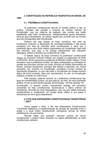 3. CONSTITUIÇÃO DA REPÚBLICA FEDERATIVA DO BRASIL DE
1988
3.1 PREÂMBULO CONSTITUCIONAL
O preâmbulo constitucional situa-se no âmbito político e não no
jurídico. Também não compõe o conjunto de normas centrais da
Constituição, mas por tratar-se de expositor das normas que estão
espalhadas pelo texto constitucional, indubitavelmente ganha relevância,
torna-se guia interpretativo, ao menos naquilo que coincide com as normas
que são consagradas pela Constituição.
Embora não seja dotado de força normativa, não sirva de
fundamento exclusivo à declaração de inconstitucionalidade e não possa
prevalecer em face de expresso texto constitucional, é certo que o
preâmbulo figura como linha mestra interpretativa da Constituição, haja visto
sua natureza, qual seja, a de prólogo exteriorizador das intenções
ideológica, política e filosófica do constituinte de 1988.
O debate acerca da força normativa do preâmbulo constitucional
chegou ao Supremo Tribunal Federal, por ocasião do julgamento da ADIn
2.076-AC22, sendo oportunas as palavras do Ministro Carlos Velloso: O que
acontece é que o preâmbulo contém, de regra, proclamação ou exortação no
sentido dos princípios inscritos na Carta: princípio do Estado Democrático de
Direito, princípio republicano, princípio dos direitos e garantias, etc. Esses
princípios, sim, inscritos na Constituição, constituem normas centrais de
reprodução obrigatória, ou que não pode a Constituição do Estado-membro
dispor de forma contrária, dado que, reproduzidos, ou não, na Constituição
estadual, incidirão na ordem local.
Pelo exposto, pode-se concluir: a) o preâmbulo constitucional não
goza de normatividade jurídica, eis que trata-se, ab initio, de mera exortação
política; b) não se situa dentre aquelas denominadas, “normas centrais” da
Constituição; c) quando, porém, representam prólogo dos princípios
constantes do bojo constitucional, transmuda-se o plano anterior de
irrelevância, tornando-se norte interpretativo, uma vez que reflete princípios
constitucionais e, exatamente, em função deste reflexo é que passa a
caracterizar-se como guia interpretativo.
3.2 ATO DAS DISPOSIÇÕES CONSTITUCIONAIS TRANSITÓRIAS
– ADCT
Como sugere o título, o Ato das Disposições Constitucionais
Transitórias destina-se à regulamentação do período de transição entre a
antiga e a atual ordem constitucional, carregando normas de direito
intertemporal, em sua maioria.
Normas estas que possuem natureza jurídica de norma
constitucional, e podem trazer exceções às regras estabelecidas no texto
constitucional, portanto.
29
 