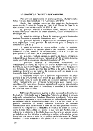3.3 PRINCÍPIOS E OBJETIVOS FUNDAMENTAIS
Para um bom desempenho em exames públicos, é fundamental a
leitura reiterada dos dispositivos 1º a 4º, ambos da CRFB/88.
Diante das variadas naturezas dos princípios fundamentais
presentes da Constituição Federal de 1988, José Afonso da Silva faz o
agrupamento dos mesmos em (SILVA, 2009, P. 94):
a) princípio relativos à existência, forma, estrutura e tipo de
Estado: República Federativa do Brasil, soberania, Estado Democrático de
Direito (art. 1º);
b) princípios relativos a forma de governo e à organização dos
poderes: República e separação dos poderes (arts. 1º e 2º);
c) princípios relativos à organização da sociedade: princípio da
livre organização social, princípio de convivência justa e princípio da
solidariedade (art. 3º, I);
d) princípios relativos ao regime político: princípio da cidadania,
princípio da dignidade da pessoa, princípio do pluralismo, princípio da
soberania popular, princípio da representação política e princípio da
participação popular direta (art. 3º, parágrafo único);
e) princípios relativos à prestação positiva do Estado: princípio da
independência e do desenvolvimento nacional (art. 3º, II), princípio da justiça
social (art. 3º, III) e princípio da não discriminação (art. 3º, IV);
f) princípios relativos à comunidade internacional: da
independência nacional, do respeito aos direitos fundamentais da pessoa
humana, da autodeterminação dos povos, da não-intervenção, da igualdade
dos Estados, da solução pacífica dos conflitos e da defesa da paz, do
repúdio ao terrorismo e ao racismo, da cooperação entre os povos e o da
integração da América Latina (art. 4º).
É importante lembrar que o conteúdo, especialmente do artigo
primeiro é de profundidade muito maior do que poderia indicar sua mera
interpretação literal. O exame da OAB e os concursos públicos em geral se
valem habitualmente dos princípios fundamentais para indagar seus
candidatos. Em razão disso, destaque especial será conferido aos princípios
mais recorrentes, quais sejam, o republicano, o federativo, o da separação
de poderes e o democrático.
1) Princípio Republicano: quando o artigo inaugural da Constituição
Federal de 1988 dispõe que a República Federativa do Brasil é formada
pela união indissolúvel dos Estados e Municípios e do Distrito Federal, não
está apenas a apresentar a forma de governo adotada pelo país. Muito além.
O contexto a que foi inserto o tema demonstra que se está diante de um
princípio orientador do Estado brasileiro. República, no contexto
constitucional, deve ser traduzida a partir de seu mais profundo sentido e
essência. Ao estipular que a República Federativa do Brasil se constitui
como Estado Democrático de Direito e que tem por fundamentos a
soberania, a cidadania, a dignidade da pessoa humana, os valores sociais
do trabalho e da livre iniciativa e o pluralismo político, o Constituinte deixou
inequívoco que estava a tratar da res publica, verdadeiramente. No Estado
brasileiro, portanto, a adoção do princípio republicano indica a comunidade,
30
 