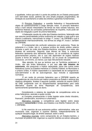a igualdade, indica que este é o ponto de partida de um Estado preocupado
com bem-estar social, partindo daí uma ampla projeção programática, da
limitação do autoritarismo à tutela dos direitos e garantias fundamentais.
2) Princípio Federativo: a questão federativa é frequentemente
objeto de questionamentos e exige atenção maior. O princípio federativo
induz o bom estudo interpretativo de temas da mais variada natureza, dos
territórios federais às comissões parlamentares de inquérito, muito pode ser
objeto de indagação a partir do prisma federalista.
A federação resulta da união dos Estados-membros, federação esta
que assume personalidade jurídica autônoma em relação a cada qual e que
exerce a soberania, mencionada no artigo 1º, inciso I, da CRFB/88 e que é
independente internacionalmente, nos termos do artigo 4º, inciso I, também
da CRFB/88.
É fundamental não confundir soberania com autonomia. Titular de
soberania é a União, isto é, a pessoa jurídica de direito público externo
formada a partir da união dos Estados-membros, enquanto que estes são
titulares de autonomia. Segundo José Afonso da Silva, a autonomia
federativa apresenta dois elementos básicos: (a) na existência de órgãos
governamentais próprios, isto é, que não dependam de órgãos federais
quanto à forma de seleção e investidura; (b) na posse de competências
exclusivas, um mínimo, ao menos, que seja ridiculamente reduzido.
Mas atenção, há que se lembrar que os Territórios pertencem à
União, não são entes federativos, e por isso não são dotados de
autonomia, não possuindo a tríplice capacidade, típica dos outros entes
federativos (como os Estados-membros e o Distrito Federal, os Municípios e
a própria União). A tríplice capacidade é a capacidade de se autogovernar,
auto-administrar e de se auto-organizar, aqui incluída a capacidade
normativa.
É em razão do princípio federativo que a CRFB/88 repartiu as
competências de uma forma que melhor propiciaria ao Estado o alcance dos
objetivos almejados. Analise a seguinte questão, extraída do exame 2009.2
da OAB, juntamente com os esclarecimentos apresentados para cada
alternativa. Quanto ao tema Repartição de Competências, será
oportunamente apresentado ao aluno.
Considerando o sistema de repartição de competências entre os
entes federativos, assinale a opção correta.
a) Compete privativamente à União legislar sobre direito tributário,
financeiro, penitenciário, econômico e urbanístico.
Alternativa incorreta: a competência para legislar sobre esses
assuntos é concorrente à União, aos Estados e ao Distrito Federal (Art. 24,
I, CRFB/88).
b) No exercício de sua autonomia político -administrativa, cabe aos
municípios criar, organizar e suprimir distritos, independentemente de
qualquer disciplina legal, de âmbito estadual, sobre o tema.
Alternativa incorreta: como componente de um Estado-membro, o
município só poderá criar, organizar ou suprimir distritos se estiver adequado
31
 