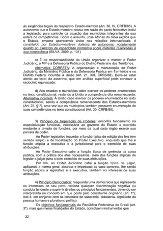 às exigências legais do respectivo Estado-membro (Art. 30, IV, CRFB/88). A
autonomia que o Estado-membro possui em razão do pacto federativo inclui
a legislação para controle da atuação dos municípios integrantes da sua
esfera de competências. Sobre o assunto, José Afonso da Silva explica que
o Estado, embora aparecendo único nas relações internacionais, é
constituído por Estados-membros dotados de autonomia, notadamente
quanto ao exercício de capacidade normativa sobre matérias reservadas à
sua competência (SILVA, 2009, p. 101).
c) É da responsabilidade da União organizar e manter o Poder
Judiciário, o MP e a Defensoria Pública do Distrito Federal e dos Territórios.
Alternativa CORRETA: A organização e manutenção do Poder
Judiciário, do Ministério Público e da Defensoria Pública em Territórios e no
Distrito Federal incumbe à União (Art. 21, XIII, CRFB/88). Deve-se estar
atento ao texto da assertiva, que em análise superficial pode conduzir a
raciocínio equivocado.
d) Aos estados e municípios cabe exercer os poderes enumerados
no texto constitucional, restando à União a competência dita remanescente.
Alternativa incorreta: À União cabe exercer os poderes enumerados no texto
constitucional, sendo a competência remanescente dos Estados-membros
(Art. 25, §1º), uma vez que os municípios também possuem enumeração de
suas competências no texto constitucional (Art. 30, CRFB/88).
3) Princípio da Separação de Poderes: encontra fundamento na
especialização funcional, necessária ao governo do Estado e exercida
mediante a divisão de funções, por meio da qual cada órgão exerce sua
parcela de poder.
Ao Poder legislativo incumbe a função típica de edição das leis (em
sentido amplo) e de fiscalização do Poder Executivo, enquanto que lhe é
função atípica a executiva e a jurisdicional para o exercício de suas
atribuições.
Ao Poder Executivo cabe a função típica de gerência da coisa
pública, com a prática dos atos necessários, além das funções atípicas de
legislar e julgar para o bom exercício de suas atribuições.
Por fim, ao Poder Judiciário cabe a função típica de julgar,
aplicando a norma geral, abstrata e impessoal ao caso concreto, lhe sendo
função atípica a legislativa e a executiva, também no interesse de suas
atribuições.
4) Princípio Democrático: resguarda uma democracia que represente
os interesses de seu povo, vedada qualquer discriminação negativa ou
conduta tendente a suprimir direitos ou princípios fundamentais, devendo ser
interpretada no conceito em que posta pelo constituinte originário (art. 1º),
isto é, em conjunto com os conceitos de soberania, cidadania, dignidade da
pessoa humana e pluralismo político.
Os objetivos fundamentais da República Federativa do Brasil (art.
3º), mais que meras finalidades do Estado, constituem instrumentos que
32
 