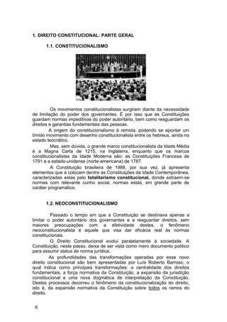 1. DIREITO CONSTITUCIONAL: PARTE GERAL
1.1. CONSTITUCIONALISMO
Os movimentos constitucionalistas surgiram diante da necessidade
de limitação do poder dos governantes. É por isso que as Constituições
guardam normas impeditivas do poder autoritário, bem como resguardam os
direitos e garantias fundamentais das pessoas.
A origem do constitucionalismo é remota, podendo se apontar um
tímido movimento com desenho constitucionalista entre os hebreus, ainda no
estado teocrático.
Mas, sem dúvida, o grande marco constitucionalista da Idade Média
é a Magna Carta de 1215, na Inglaterra, enquanto que os marcos
constitucionalistas da Idade Moderna são: as Constituições Francesa de
1791 e a estado-unidense (norte-americana) de 1787.
A Constituição brasileira de 1988, por sua vez, já apresenta
elementos que a colocam dentre as Constituições da Idade Contemporânea,
caracterizadas estas pelo totalitarismo constitucional, donde extraem-se
normas com relevante cunho social, normas estas, em grande parte de
caráter programático.
1.2. NEOCONSTITUCIONALISMO
Passado o tempo em que a Constituição se destinava apenas a
limitar o poder autoritário dos governantes e a resguardar direitos, sem
maiores preocupações com a efetividade destes, o fenômeno
neoconstitucionalista é aquele que visa dar eficácia real às normas
constitucionais.
O Direito Constitucional evolui paralelamente à sociedade. A
Constituição, neste passo, deixa de ser vista como mero documento político
para assumir status de norma jurídica.
As profundidades das transformações operadas por esse novo
direito constitucional são bem apresentadas por Luís Roberto Barroso, o
qual indica como principais transformações: a centralidade dos direitos
fundamentais, a força normativa da Constituição, a expansão da jurisdição
constitucional e uma nova dogmática de interpretação da Constituição.
Destes processos decorreu o fenômeno da constitucionalização do direito,
isto é, da expansão normativa da Constituição sobre todos os ramos do
direito.
6
 