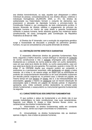 aos direitos transindividuais, ou seja, aqueles que ultrapassam a esfera
individual da pessoa, consubstanciando-se nos direitos difusos, coletivos e
individuais homogêneos (ALARCON, 2004, p. 81). Os direitos de
solidariedade (ou fraternidade) formam o conjunto de elementos que
propiciaram a elevação da dignidade humana a princípio-matriz da
Constituição Federal e, por conseguinte, de todo ordenamento jurídico. A
terceira dimensão de direitos viabiliza o engajamento do princípio da
dignidade humana no interior de cada direito e garantia fundamental
conferido à pessoa humana, tendo absoluta guarida nos modernos textos
constitucionais, tal como consagrado pela Constituição da República
Federativa do Brasil de 1988.
d) Direitos de 4ª dimensão: com a evolução da engenharia genética
surge a necessidade de discussão e proteção do patrimônio genético
humano, no que se consubstancia uma quarta dimensão de direitos.
4.2. DISTINÇÃO ENTRE DIREITOS E GARANTIAS
É necessário diferenciar direitos de garantias fundamentais. Para
tanto, seguindo a melhor doutrina, cumpre distinguir a natureza do conteúdo
da norma constitucional e não a redação empregada pelo constituinte.
Analisando-se o conteúdo da norma pode-se obter um cunho declaratório,
caso em que estar-se-á diante de direito, ou cunho assecuratório, caso em
que estar-se-á diante de uma garantia. Por exemplo, quando o inciso XX, do
artigo 5º da CRFB/88 dispõe que ninguém poderá ser compelido a
associarse ou a permanecer associado, está declarando um direito a todos
inerente. Já o inciso V, do mesmo artigo, ao dispor que as associações só
poderão ser compulsoriamente dissolvidas ou ter suas atividades suspensas
por decisão judicial, exigindo-se, no primeiro caso, o trânsito em julgado, ao
mesmo tempo em que declara um direito, isto é, o da indissolubilidade das
associações, garante o mesmo ao assegurar que só haverá dissolução de
associações após o trânsito em julgado de decisão judicial. O dispositivo
apresenta, pois, nítido conteúdo jurídico declaratório na primeira parte
(direito fundamental), e assecuratório ou instrumental (garantia fundamental)
na segunda.
4.3. CARACTERÍSTICAS DOS DIREITOS FUNDAMENTAIS
O que confere o status de fundamental a um direito não é sua
posição metodológica no texto constitucional, mas suas características.
Segundo Luiz Alberto D. Araújo e Vidal Serrano Nunes Júnior, as
características dos direitos fundamentais são:
1) Historicidade: os direitos fundamentais estão em constante
evolução histórica, sendo sua origem encontrada no Cristianismo;
2) Universalidade: os direitos fundamentais não se destinam
apenas a alguns, mas a todas as pessoas humanas;
34
 