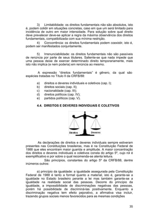 3) Limitabilidade: os direitos fundamentais não são absolutos, isto
é, podem colidir em situações concretas, caso em que um será limitado para
incidência de outro em maior intensidade. Para solução sobre qual direito
deve prevalecer deve-se aplicar a regra da máxima observância dos direitos
fundamentais, compatibilizada com sua mínima restrição.
4) Concorrência: os direitos fundamentais podem coexistir, isto é,
podem ser manifestados conjuntamente.
5) Irrenunciabilidade: os direitos fundamentais não são passíveis
de renúncia por parte de seus titulares. Saliente-se que nada impede que
uma pessoa deixe de exercer determinado direito temporariamente, mais
isto não implica (e nem poderia) em renúncia ao mesmo.
A expressão “direitos fundamentais” é gênero, da qual são
espécies tratadas no Título II da CRFB/88:
a) direitos e deveres individuais e coletivos (cap. I);
b) direitos sociais (cap. II);
c) nacionalidade (cap. III);
d) direitos políticos (cap. IV);
e) partidos políticos (cap. V).
4.4. DIREITOS E DEVERES INDIVIDUAIS E COLETIVOS
As declarações de direitos e deveres individuais sempre estiveram
presentes nas Constituições brasileiras, mas é na Constituição Federal de
1988 que eles encontram maior guarida e amplitude. A maior concentração
dos direitos e deveres individuais e coletivos consta do artigo 5º, cujo rol é
exemplificativo e por sobre o qual recomenda-se atenta leitura.
São princípios, constantes do artigo 5º da CRFB/88, dentre
inúmeros outros:
a) princípio da igualdade: a igualdade assegurada pela Constituição
Federal de 1988 é tanto a formal quanto a material, isto é, garante-se a
igualdade no Estado brasileiro perante a lei mas também garante-se a
igualdade na realidade social das pessoas. Decorre do princípio da
igualdade, a impossibilidade de discriminações negativas das pessoas,
porém há possibilidade de discriminá-las positivamente. Enquanto a
discriminação negativa tem efeito pejorativo, a afirmativa visa incluir,
trazendo grupos sociais menos favorecidos para as mesmas condições
35
 